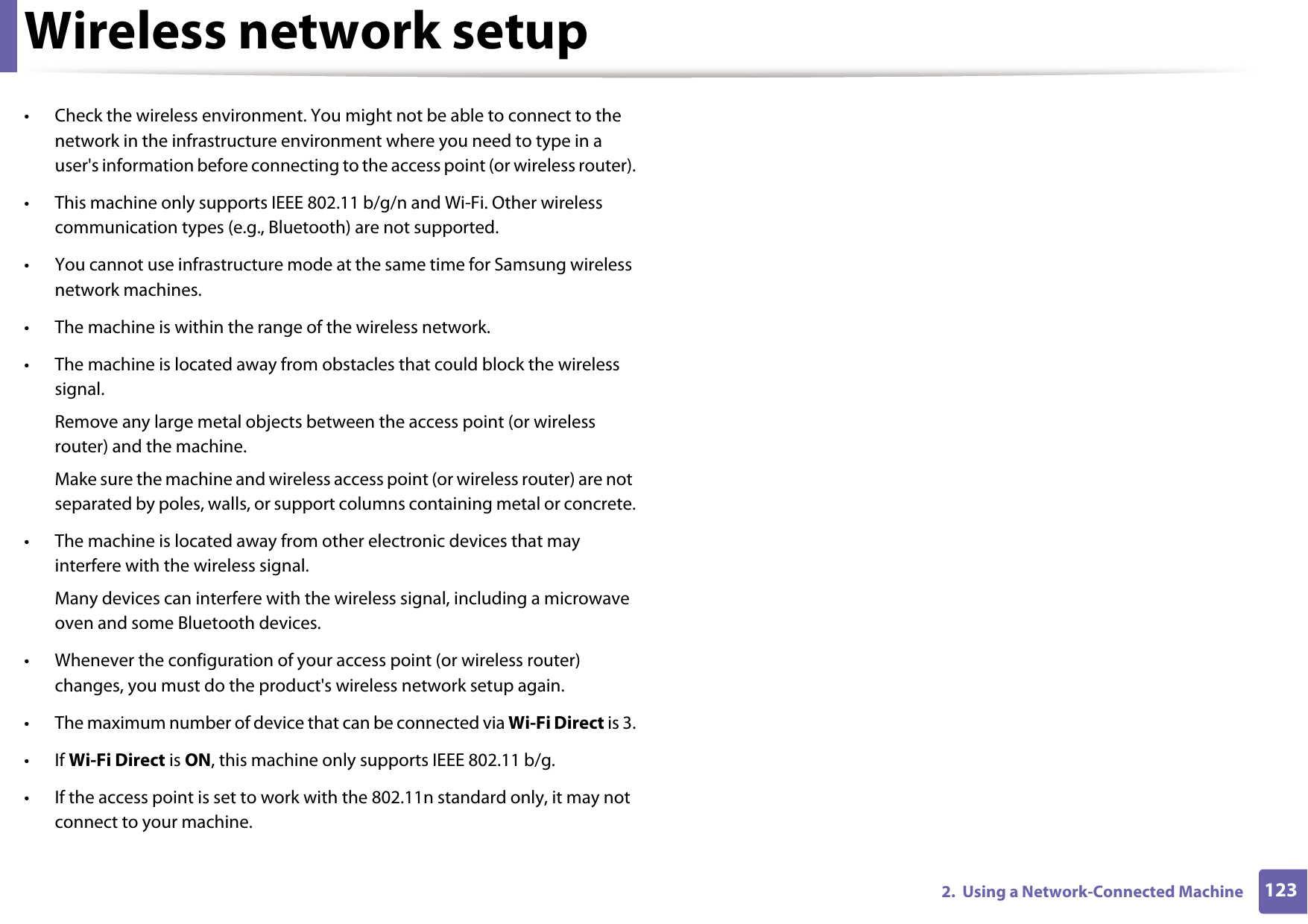 Wireless network setup1232.  Using a Network-Connected Machine&bull; Check the wireless environment. You might not be able to connect to the network in the infrastructure environment where you need to type in a user's information before connecting to the access point (or wireless router).&bull; This machine only supports IEEE 802.11 b/g/n and Wi-Fi. Other wireless communication types (e.g., Bluetooth) are not supported.&bull; You cannot use infrastructure mode at the same time for Samsung wireless network machines.&bull; The machine is within the range of the wireless network.&bull; The machine is located away from obstacles that could block the wireless signal.Remove any large metal objects between the access point (or wireless router) and the machine.Make sure the machine and wireless access point (or wireless router) are not separated by poles, walls, or support columns containing metal or concrete.&bull; The machine is located away from other electronic devices that may interfere with the wireless signal.Many devices can interfere with the wireless signal, including a microwave oven and some Bluetooth devices.&bull; Whenever the configuration of your access point (or wireless router) changes, you must do the product's wireless network setup again.&bull; The maximum number of device that can be connected via Wi-Fi Direct is 3.&bull;If Wi-Fi Direct is ON, this machine only supports IEEE 802.11 b/g.&bull; If the access point is set to work with the 802.11n standard only, it may not connect to your machine.