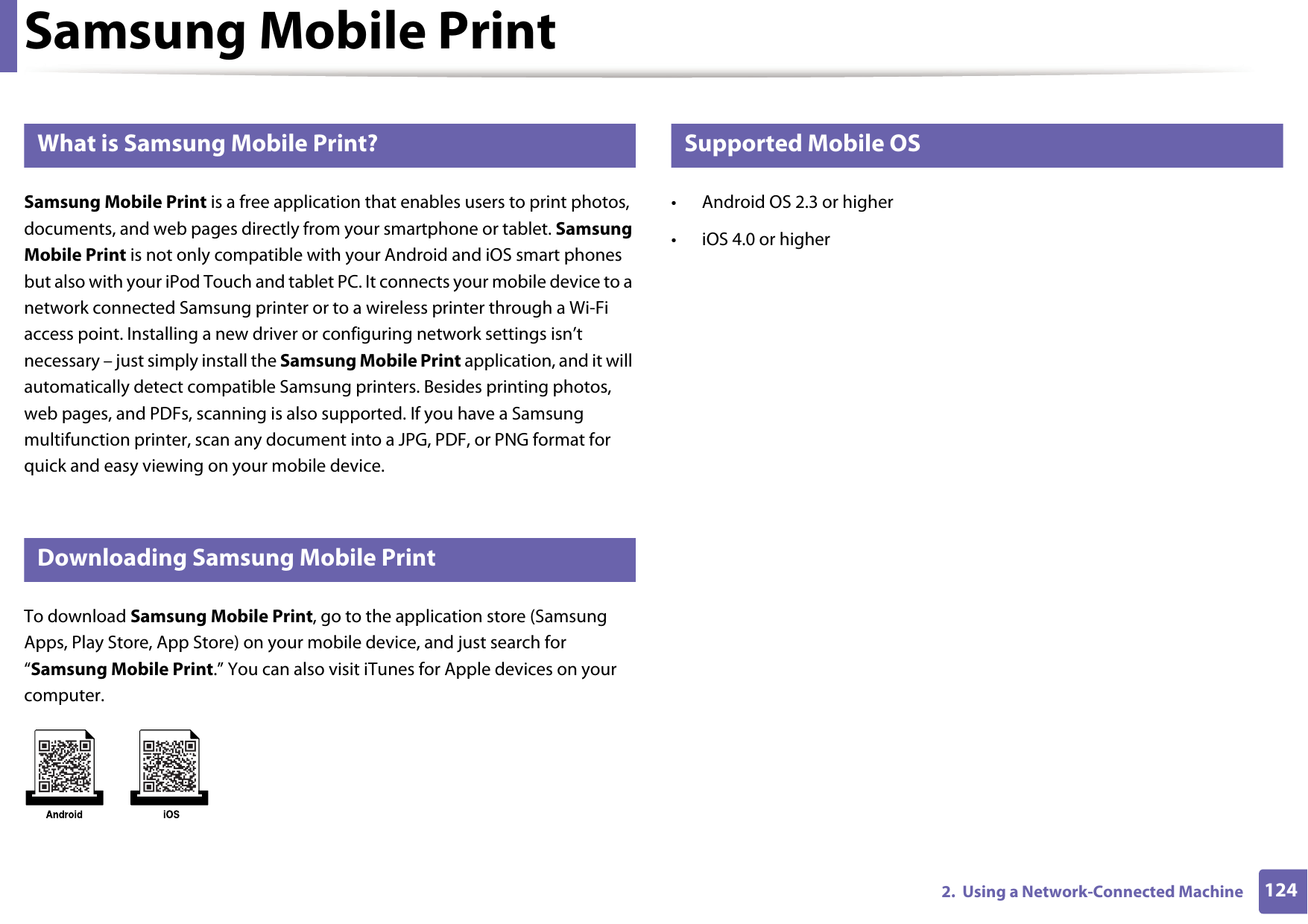 1242.  Using a Network-Connected MachineSamsung Mobile Print19 What is Samsung Mobile Print?Samsung Mobile Print is a free application that enables users to print photos, documents, and web pages directly from your smartphone or tablet. Samsung Mobile Print is not only compatible with your Android and iOS smart phones but also with your iPod Touch and tablet PC. It connects your mobile device to a network connected Samsung printer or to a wireless printer through a Wi-Fi access point. Installing a new driver or configuring network settings isn&rsquo;t necessary &ndash; just simply install the Samsung Mobile Print application, and it will automatically detect compatible Samsung printers. Besides printing photos, web pages, and PDFs, scanning is also supported. If you have a Samsung multifunction printer, scan any document into a JPG, PDF, or PNG format for quick and easy viewing on your mobile device. 20 Downloading Samsung Mobile PrintTo download Samsung Mobile Print, go to the application store (Samsung Apps, Play Store, App Store) on your mobile device, and just search for &ldquo;Samsung Mobile Print.&rdquo; You can also visit iTunes for Apple devices on your computer.21 Supported Mobile OS &bull; Android OS 2.3 or higher &bull; iOS 4.0 or higher
