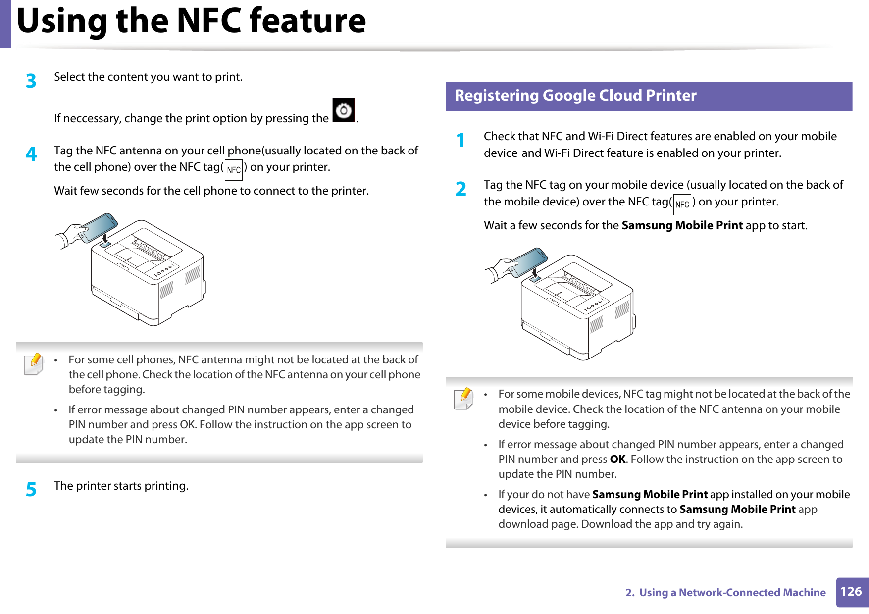 Using the NFC feature1262.  Using a Network-Connected Machine3  Select the content you want to print.If neccessary, change the print option by pressing the  .4  Tag the NFC antenna on your cell phone(usually located on the back of the cell phone) over the NFC tag( ) on your printer.Wait few seconds for the cell phone to connect to the printer. &bull; For some cell phones, NFC antenna might not be located at the back of the cell phone. Check the location of the NFC antenna on your cell phone before tagging.&bull; If error message about changed PIN number appears, enter a changed PIN number and press OK. Follow the instruction on the app screen to update the PIN number.  5  The printer starts printing.24 Registering Google Cloud Printer1Check that NFC and Wi-Fi Direct features are enabled on your mobile device and Wi-Fi Direct feature is enabled on your printer. 2  Tag the NFC tag on your mobile device (usually located on the back of the mobile device) over the NFC tag( ) on your printer.Wait a few seconds for the Samsung Mobile Print app to start. &bull; For some mobile devices, NFC tag might not be located at the back of the mobile device. Check the location of the NFC antenna on your mobile device before tagging.&bull; If error message about changed PIN number appears, enter a changed PIN number and press OK. Follow the instruction on the app screen to update the PIN number. &bull; If your do not have Samsung Mobile Print app installed on your mobile devices, it automatically connects to Samsung Mobile Print app download page. Download the app and try again. 