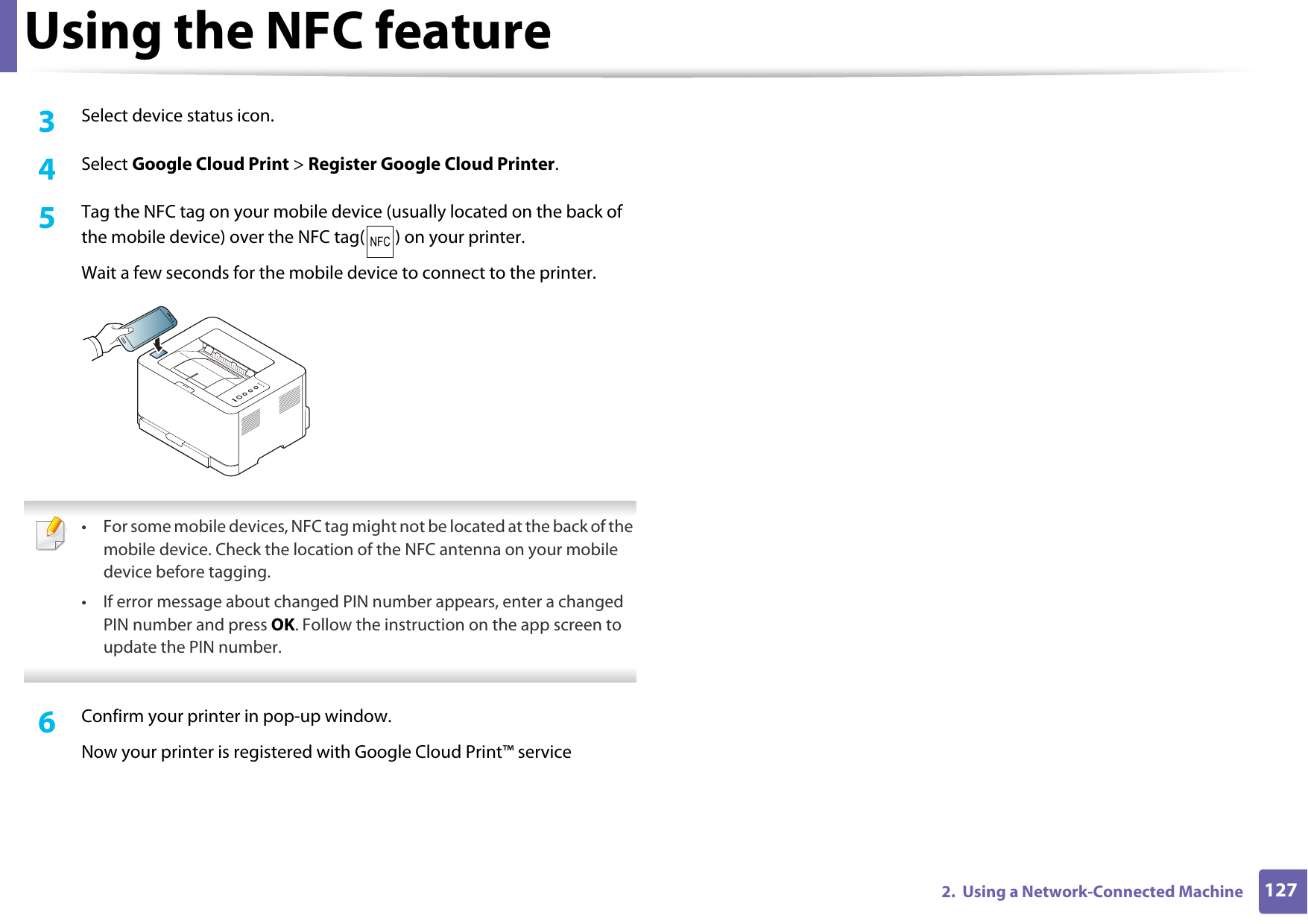 Using the NFC feature1272.  Using a Network-Connected Machine3  Select device status icon.4  Select Google Cloud Print > Register Google Cloud Printer.5  Tag the NFC tag on your mobile device (usually located on the back of the mobile device) over the NFC tag( ) on your printer.Wait a few seconds for the mobile device to connect to the printer. &bull; For some mobile devices, NFC tag might not be located at the back of the mobile device. Check the location of the NFC antenna on your mobile device before tagging.&bull; If error message about changed PIN number appears, enter a changed PIN number and press OK. Follow the instruction on the app screen to update the PIN number.  6  Confirm your printer in pop-up window.Now your printer is registered with Google Cloud Print&trade; service
