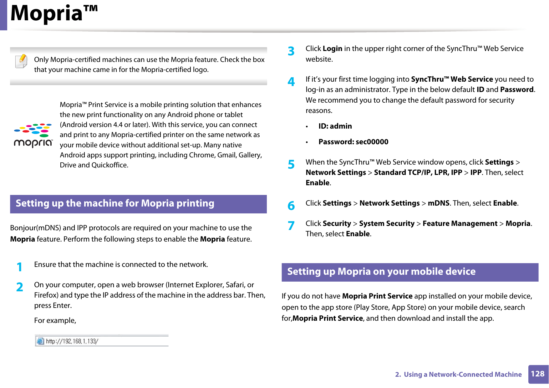 1282.  Using a Network-Connected MachineMopria&trade; Only Mopria-certified machines can use the Mopria feature. Check the box that your machine came in for the Mopria-certified logo. 25 Setting up the machine for Mopria printingBonjour(mDNS) and IPP protocols are required on your machine to use the Mopria feature. Perform the following steps to enable the Mopria feature. 1Ensure that the machine is connected to the network.2  On your computer, open a web browser (Internet Explorer, Safari, or Firefox) and type the IP address of the machine in the address bar. Then, press Enter.For example,3  Click Login in the upper right corner of the SyncThru&trade; Web Service website.4  If it&rsquo;s your first time logging into SyncThru&trade; Web Service you need to log-in as an administrator. Type in the below default ID and Password. We recommend you to change the default password for security reasons.&bull;ID: admin&bull;Password: sec00000 5  When the SyncThru&trade; Web Service window opens, click Settings > Network Settings > Standard TCP/IP, LPR, IPP > IPP. Then, select Enable.6  Click Settings > Network Settings > mDNS. Then, select Enable.7  Click Security > System Security > Feature Management > Mopria. Then, select Enable.26 Setting up Mopria on your mobile deviceIf you do not have Mopria Print Service app installed on your mobile device, open to the app store (Play Store, App Store) on your mobile device, search for,Mopria Print Service, and then download and install the app.Mopria&trade; Print Service is a mobile printing solution that enhances the new print functionality on any Android phone or tablet (Android version 4.4 or later). With this service, you can connect and print to any Mopria-certified printer on the same network as your mobile device without additional set-up. Many native Android apps support printing, including Chrome, Gmail, Gallery, Drive and Quickoffice.
