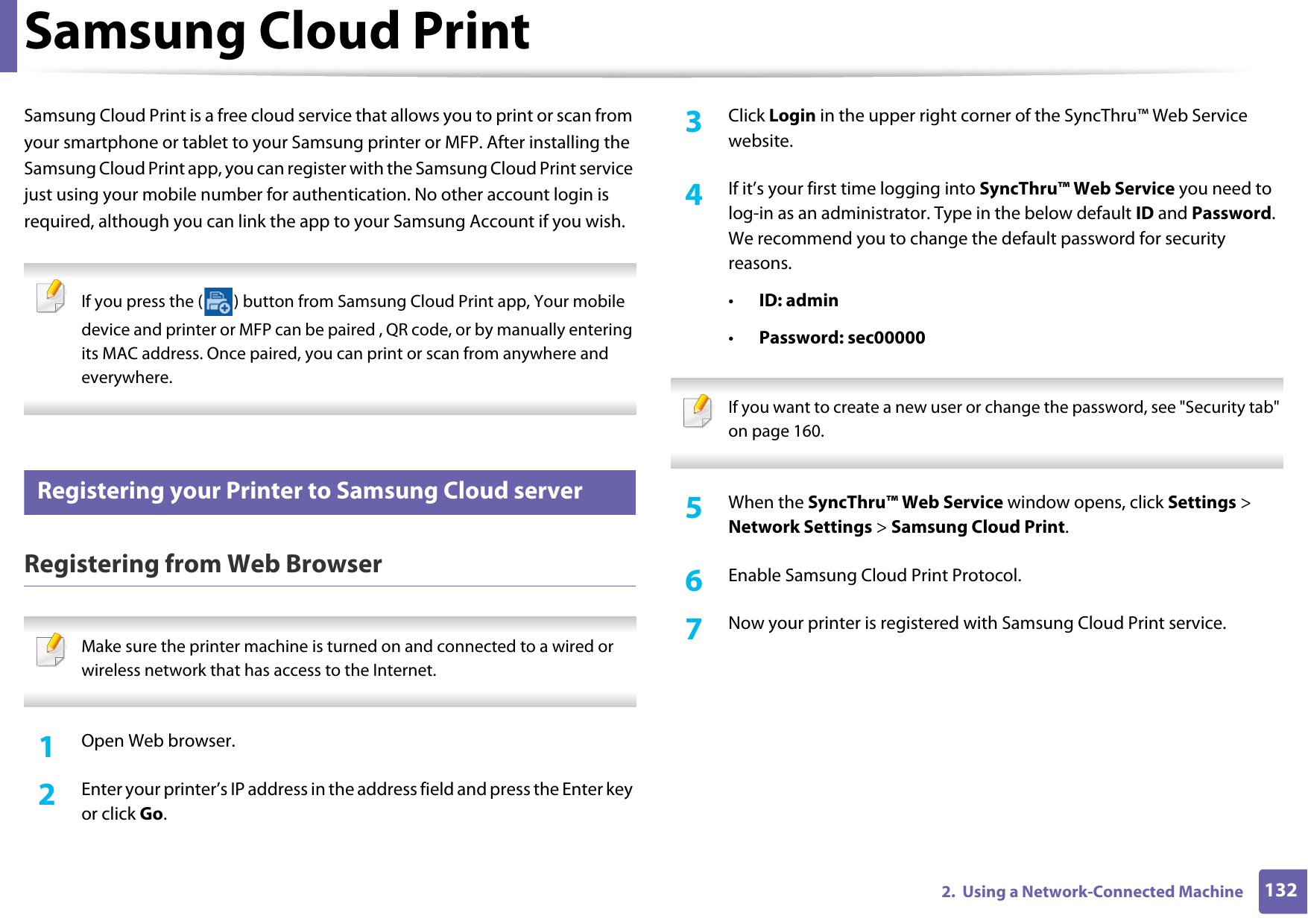 1322.  Using a Network-Connected MachineSamsung Cloud PrintSamsung Cloud Print is a free cloud service that allows you to print or scan from your smartphone or tablet to your Samsung printer or MFP. After installing the Samsung Cloud Print app, you can register with the Samsung Cloud Print service just using your mobile number for authentication. No other account login is required, although you can link the app to your Samsung Account if you wish. If you press the ( ) button from Samsung Cloud Print app, Your mobile device and printer or MFP can be paired , QR code, or by manually entering its MAC address. Once paired, you can print or scan from anywhere and everywhere. 30 Registering your Printer to Samsung Cloud serverRegistering from Web Browser Make sure the printer machine is turned on and connected to a wired or wireless network that has access to the Internet.  1Open Web browser.2  Enter your printer&rsquo;s IP address in the address field and press the Enter key or click Go.3  Click Login in the upper right corner of the SyncThru&trade; Web Service website.4  If it&rsquo;s your first time logging into SyncThru&trade; Web Service you need to log-in as an administrator. Type in the below default ID and Password. We recommend you to change the default password for security reasons.&bull;ID: admin&bull;Password: sec00000  If you want to create a new user or change the password, see "Security tab" on page 160. 5  When the SyncThru&trade; Web Service window opens, click Settings > Network Settings > Samsung Cloud Print.6  Enable Samsung Cloud Print Protocol.7  Now your printer is registered with Samsung Cloud Print service.