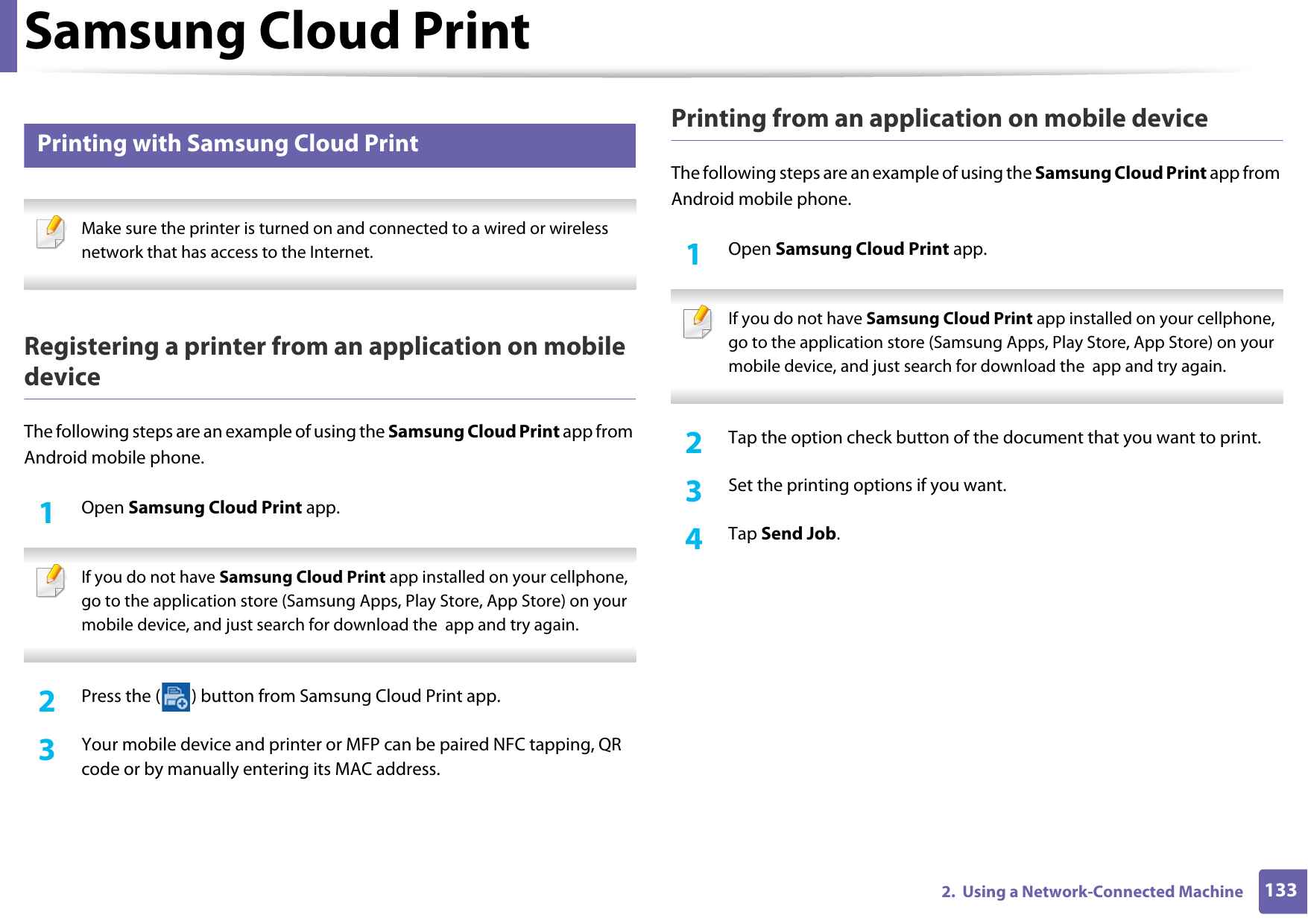 Samsung Cloud Print1332.  Using a Network-Connected Machine31 Printing with Samsung Cloud Print Make sure the printer is turned on and connected to a wired or wireless network that has access to the Internet.  Registering a printer from an application on mobile deviceThe following steps are an example of using the Samsung Cloud Print app from Android mobile phone.1Open Samsung Cloud Print app. If you do not have Samsung Cloud Print app installed on your cellphone, go to the application store (Samsung Apps, Play Store, App Store) on your mobile device, and just search for download the  app and try again. 2  Press the ( ) button from Samsung Cloud Print app.3  Your mobile device and printer or MFP can be paired NFC tapping, QR code or by manually entering its MAC address.Printing from an application on mobile deviceThe following steps are an example of using the Samsung Cloud Print app from Android mobile phone.1Open Samsung Cloud Print app. If you do not have Samsung Cloud Print app installed on your cellphone, go to the application store (Samsung Apps, Play Store, App Store) on your mobile device, and just search for download the  app and try again. 2  Tap the option check button of the document that you want to print.3  Set the printing options if you want.4  Tap Send Job.