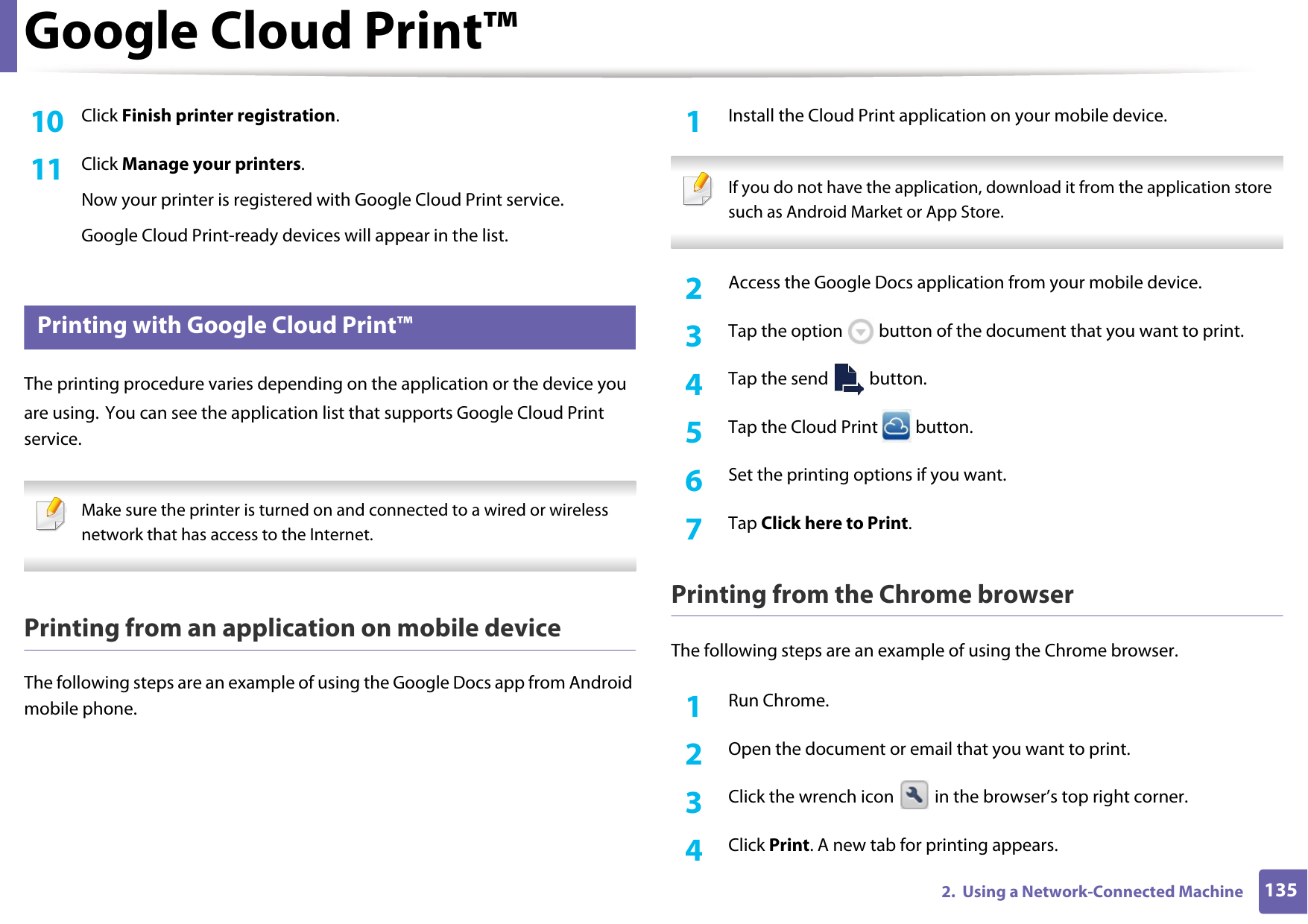 Google Cloud Print&trade;1352.  Using a Network-Connected Machine10  Click Finish printer registration.11  Click Manage your printers.Now your printer is registered with Google Cloud Print service.Google Cloud Print-ready devices will appear in the list.33 Printing with Google Cloud Print&trade;The printing procedure varies depending on the application or the device you are using. You can see the application list that supports Google Cloud Print service. Make sure the printer is turned on and connected to a wired or wireless network that has access to the Internet.  Printing from an application on mobile deviceThe following steps are an example of using the Google Docs app from Android mobile phone.1Install the Cloud Print application on your mobile device.  If you do not have the application, download it from the application store such as Android Market or App Store.  2  Access the Google Docs application from your mobile device. 3  Tap the option   button of the document that you want to print.4  Tap the send   button.5  Tap the Cloud Print   button.6  Set the printing options if you want.7  Tap Click here to Print.Printing from the Chrome browserThe following steps are an example of using the Chrome browser.1Run Chrome.2  Open the document or email that you want to print.3  Click the wrench icon   in the browser&rsquo;s top right corner.4  Click Print. A new tab for printing appears.