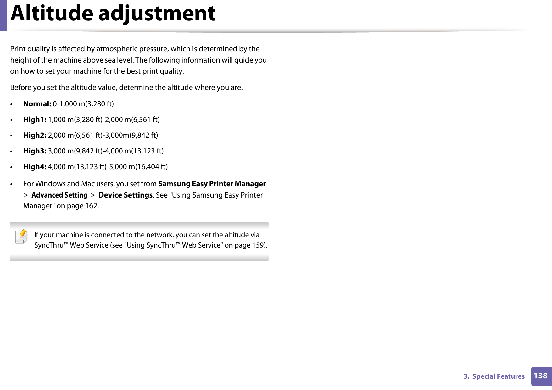 1383.  Special FeaturesAltitude adjustmentPrint quality is affected by atmospheric pressure, which is determined by the height of the machine above sea level. The following information will guide you on how to set your machine for the best print quality.Before you set the altitude value, determine the altitude where you are.&bull;Normal: 0-1,000 m(3,280 ft)&bull;High1: 1,000 m(3,280 ft)-2,000 m(6,561 ft)&bull;High2: 2,000 m(6,561 ft)-3,000m(9,842 ft) &bull;High3: 3,000 m(9,842 ft)-4,000 m(13,123 ft)&bull;High4: 4,000 m(13,123 ft)-5,000 m(16,404 ft)&bull; For Windows and Mac users, you set from Samsung Easy Printer Manager > Advanced Setting > Device Settings. See "Using Samsung Easy Printer Manager" on page 162. If your machine is connected to the network, you can set the altitude via SyncThru&trade; Web Service (see "Using SyncThru&trade; Web Service" on page 159). 