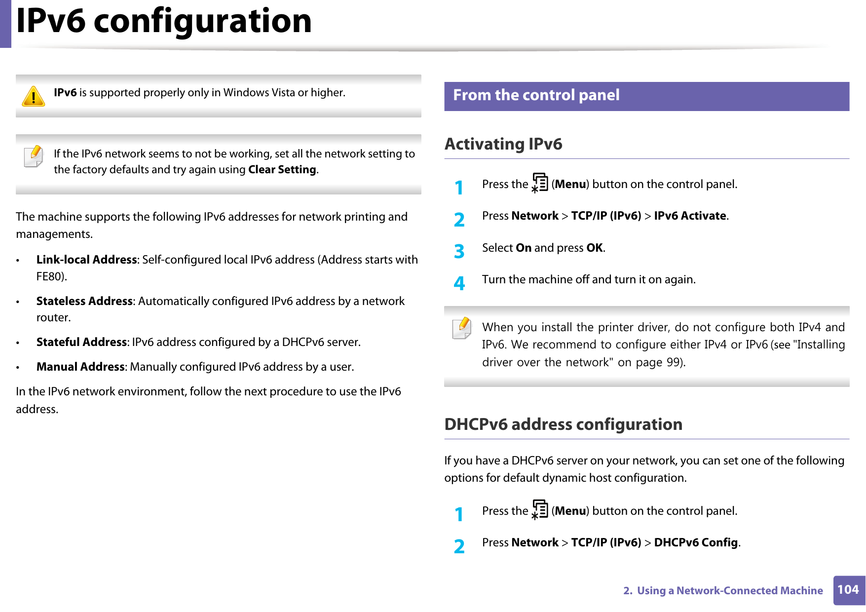 1042.  Using a Network-Connected MachineIPv6 configuration IPv6 is supported properly only in Windows Vista or higher.  If the IPv6 network seems to not be working, set all the network setting to the factory defaults and try again using Clear Setting. The machine supports the following IPv6 addresses for network printing and managements.&bull;Link-local Address: Self-configured local IPv6 address (Address starts with FE80).&bull;Stateless Address: Automatically configured IPv6 address by a network router.&bull;Stateful Address: IPv6 address configured by a DHCPv6 server.&bull;Manual Address: Manually configured IPv6 address by a user.In the IPv6 network environment, follow the next procedure to use the IPv6 address.8 From the control panelActivating IPv61Press the   (Menu) button on the control panel.2  Press Network > TCP/IP (IPv6) > IPv6 Activate.3  Select On and press OK.4  Turn the machine off and turn it on again. When you install the printer driver, do not configure both IPv4 and IPv6. We recommend to configure either IPv4 or IPv6 (see "Installing driver over the network" on page 99). DHCPv6 address configurationIf you have a DHCPv6 server on your network, you can set one of the following options for default dynamic host configuration.1Press the   (Menu) button on the control panel.2  Press Network > TCP/IP (IPv6) > DHCPv6 Config.