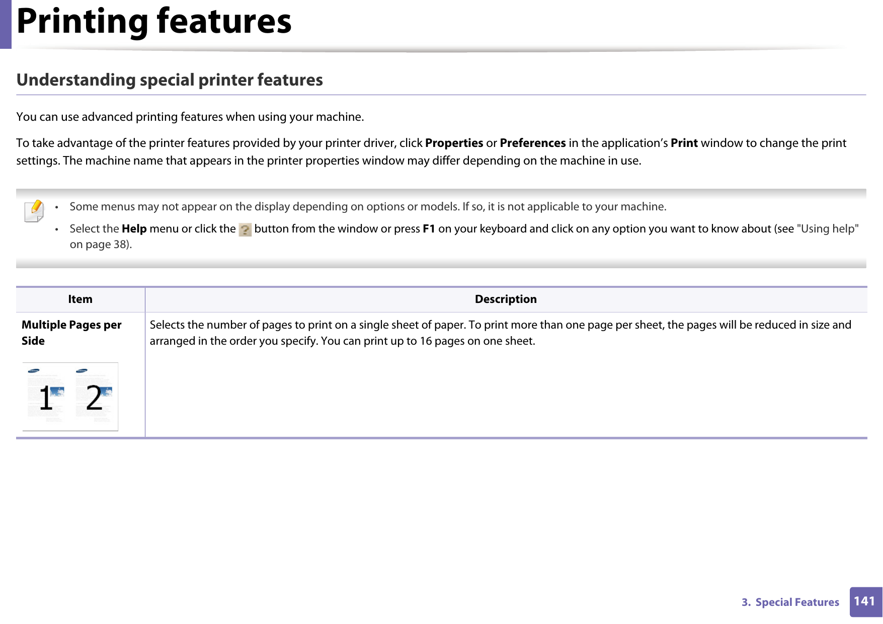 Printing features1413.  Special FeaturesUnderstanding special printer featuresYou can use advanced printing features when using your machine.To take advantage of the printer features provided by your printer driver, click Properties or Preferences in the application&rsquo;s Print window to change the print settings. The machine name that appears in the printer properties window may differ depending on the machine in use. &bull; Some menus may not appear on the display depending on options or models. If so, it is not applicable to your machine.&bull; Select the Help menu or click the   button from the window or press F1 on your keyboard and click on any option you want to know about (see "Using help" on page 38).  Item DescriptionMultiple Pages per SideSelects the number of pages to print on a single sheet of paper. To print more than one page per sheet, the pages will be reduced in size and arranged in the order you specify. You can print up to 16 pages on one sheet. 