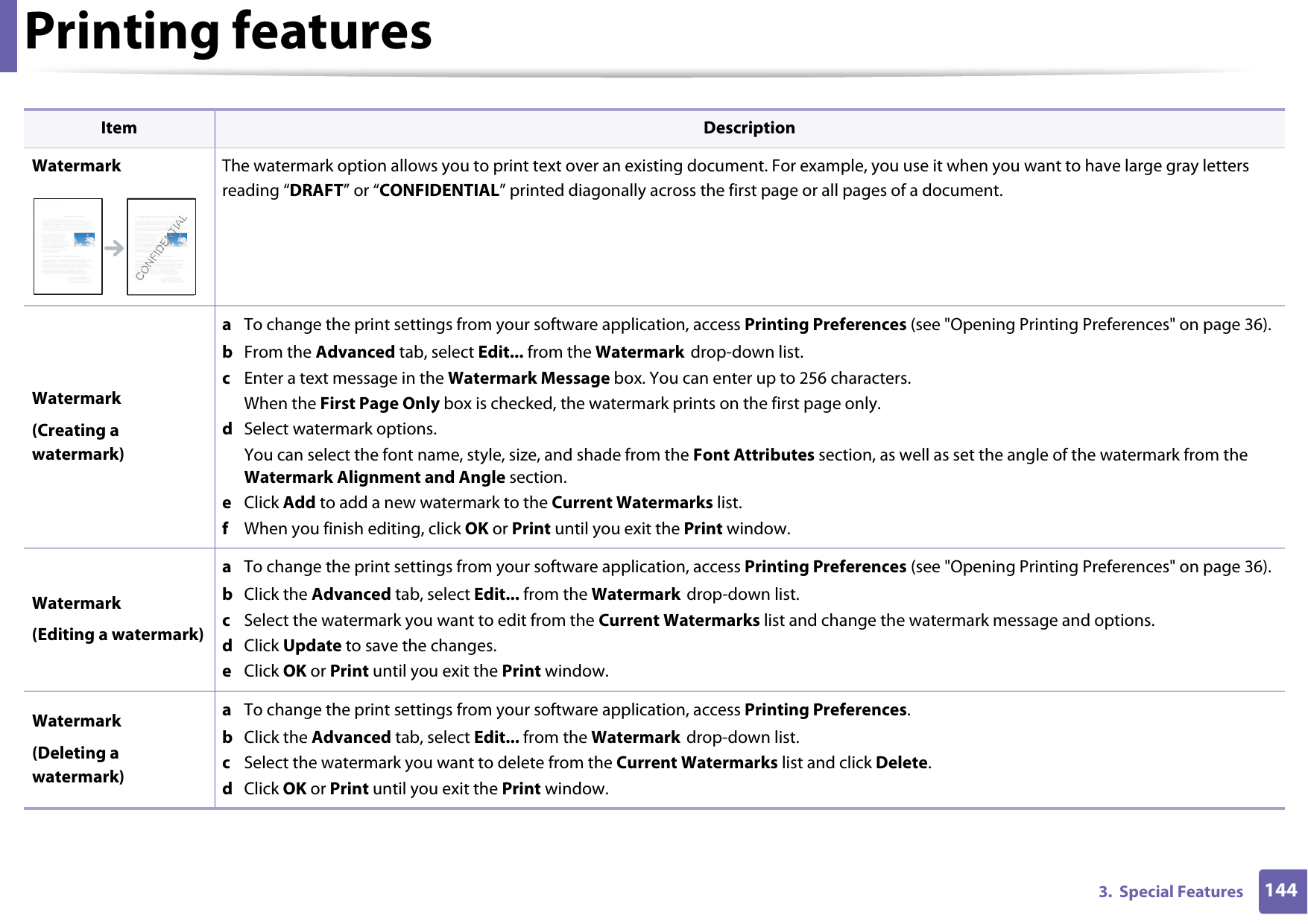 Printing features1443.  Special FeaturesWatermark The watermark option allows you to print text over an existing document. For example, you use it when you want to have large gray letters reading &ldquo;DRAFT&rdquo; or &ldquo;CONFIDENTIAL&rdquo; printed diagonally across the first page or all pages of a document. Watermark(Creating a watermark)a  To change the print settings from your software application, access Printing Preferences (see "Opening Printing Preferences" on page 36).b  From the Advanced tab, select Edit... from the Watermark drop-down list. c  Enter a text message in the Watermark Message box. You can enter up to 256 characters. When the First Page Only box is checked, the watermark prints on the first page only.d  Select watermark options. You can select the font name, style, size, and shade from the Font Attributes section, as well as set the angle of the watermark from the Watermark Alignment and Angle section. e  Click Add to add a new watermark to the Current Watermarks list.   f  When you finish editing, click OK or Print until you exit the Print window.Watermark(Editing a watermark)a  To change the print settings from your software application, access Printing Preferences (see "Opening Printing Preferences" on page 36).b  Click the Advanced tab, select Edit... from the Watermark drop-down list.c  Select the watermark you want to edit from the Current Watermarks list and change the watermark message and options. d  Click Update to save the changes.e  Click OK or Print until you exit the Print window. Watermark(Deleting a watermark)a  To change the print settings from your software application, access Printing Preferences.b  Click the Advanced tab, select Edit... from the Watermark drop-down list.c  Select the watermark you want to delete from the Current Watermarks list and click Delete. d  Click OK or Print until you exit the Print window.Item Description