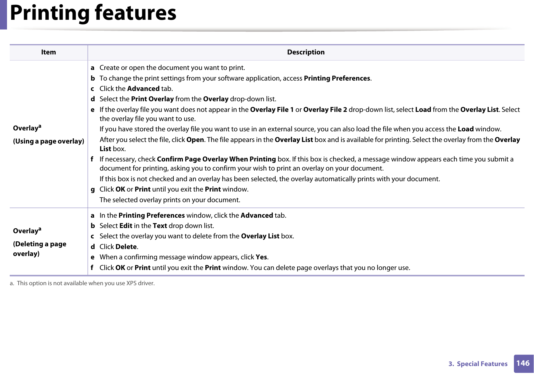 Printing features1463.  Special Features Overlaya(Using a page overlay)a  Create or open the document you want to print.b  To change the print settings from your software application, access Printing Preferences.c  Click the Advanced tab. d  Select the Print Overlay from the Overlay drop-down list. e  If the overlay file you want does not appear in the Overlay File 1 or Overlay File 2 drop-down list, select Load from the Overlay List. Select the overlay file you want to use. If you have stored the overlay file you want to use in an external source, you can also load the file when you access the Load window. After you select the file, click Open. The file appears in the Overlay List box and is available for printing. Select the overlay from the Overlay List box. f  If necessary, check Confirm Page Overlay When Printing box. If this box is checked, a message window appears each time you submit a document for printing, asking you to confirm your wish to print an overlay on your document. If this box is not checked and an overlay has been selected, the overlay automatically prints with your document. g  Click OK or Print until you exit the Print window. The selected overlay prints on your document. Overlaya(Deleting a page overlay)a  In the Printing Preferences window, click the Advanced tab. b  Select Edit in the Text drop down list. c  Select the overlay you want to delete from the Overlay List box. d  Click Delete. e  When a confirming message window appears, click Yes.f  Click OK or Print until you exit the Print window. You can delete page overlays that you no longer use.a. This option is not available when you use XPS driver.Item Description