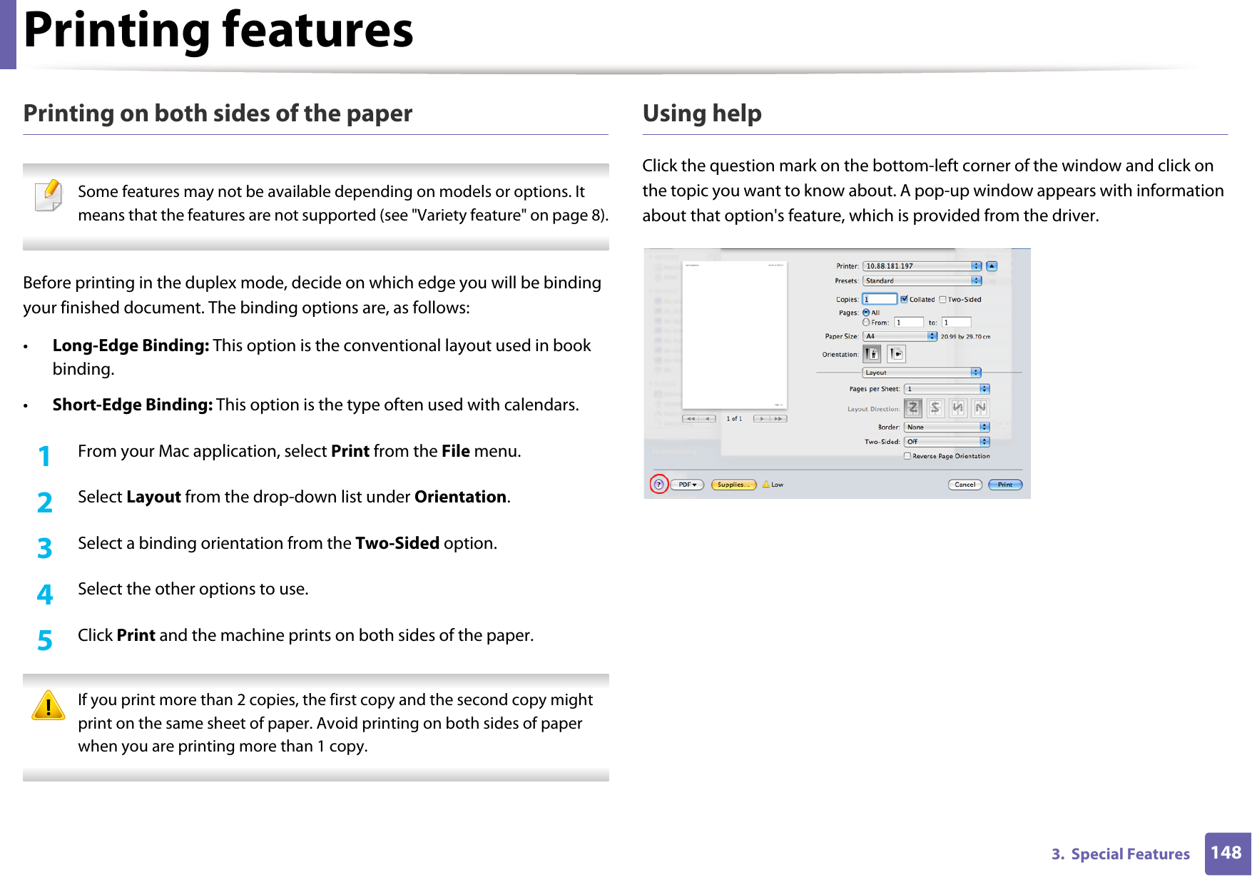 Printing features1483.  Special FeaturesPrinting on both sides of the paper Some features may not be available depending on models or options. It means that the features are not supported (see "Variety feature" on page 8). Before printing in the duplex mode, decide on which edge you will be binding your finished document. The binding options are, as follows:&bull;Long-Edge Binding: This option is the conventional layout used in book binding.&bull;Short-Edge Binding: This option is the type often used with calendars.1From your Mac application, select Print from the File menu.2  Select Layout from the drop-down list under Orientation. 3  Select a binding orientation from the Two-Sided option.4  Select the other options to use.5  Click Print and the machine prints on both sides of the paper. If you print more than 2 copies, the first copy and the second copy might print on the same sheet of paper. Avoid printing on both sides of paper when you are printing more than 1 copy. Using helpClick the question mark on the bottom-left corner of the window and click on the topic you want to know about. A pop-up window appears with information about that option's feature, which is provided from the driver. 