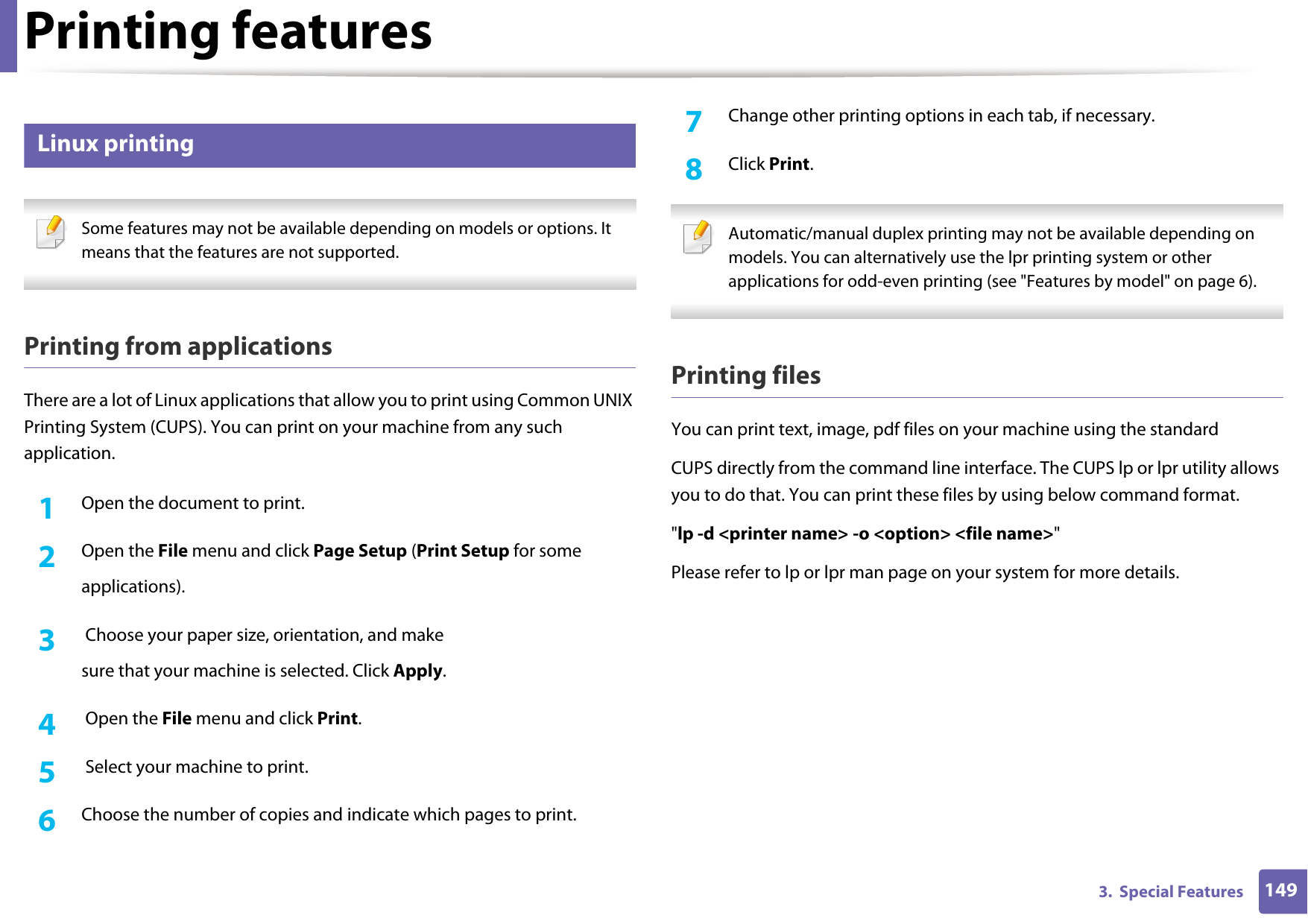 Printing features1493.  Special Features5 Linux printing Some features may not be available depending on models or options. It means that the features are not supported. Printing from applicationsThere are a lot of Linux applications that allow you to print using Common UNIX Printing System (CUPS). You can print on your machine from any such application.1Open the document to print.2  Open the File menu and click Page Setup (Print Setup for someapplications).3   Choose your paper size, orientation, and makesure that your machine is selected. Click Apply.4   Open the File menu and click Print.5   Select your machine to print.6  Choose the number of copies and indicate which pages to print.7  Change other printing options in each tab, if necessary.8  Click Print. Automatic/manual duplex printing may not be available depending on models. You can alternatively use the lpr printing system or other applications for odd-even printing (see "Features by model" on page 6). Printing filesYou can print text, image, pdf files on your machine using the standardCUPS directly from the command line interface. The CUPS lp or lpr utility allows you to do that. You can print these files by using below command format."lp -d <printer name> -o <option> <file name>"Please refer to lp or lpr man page on your system for more details.