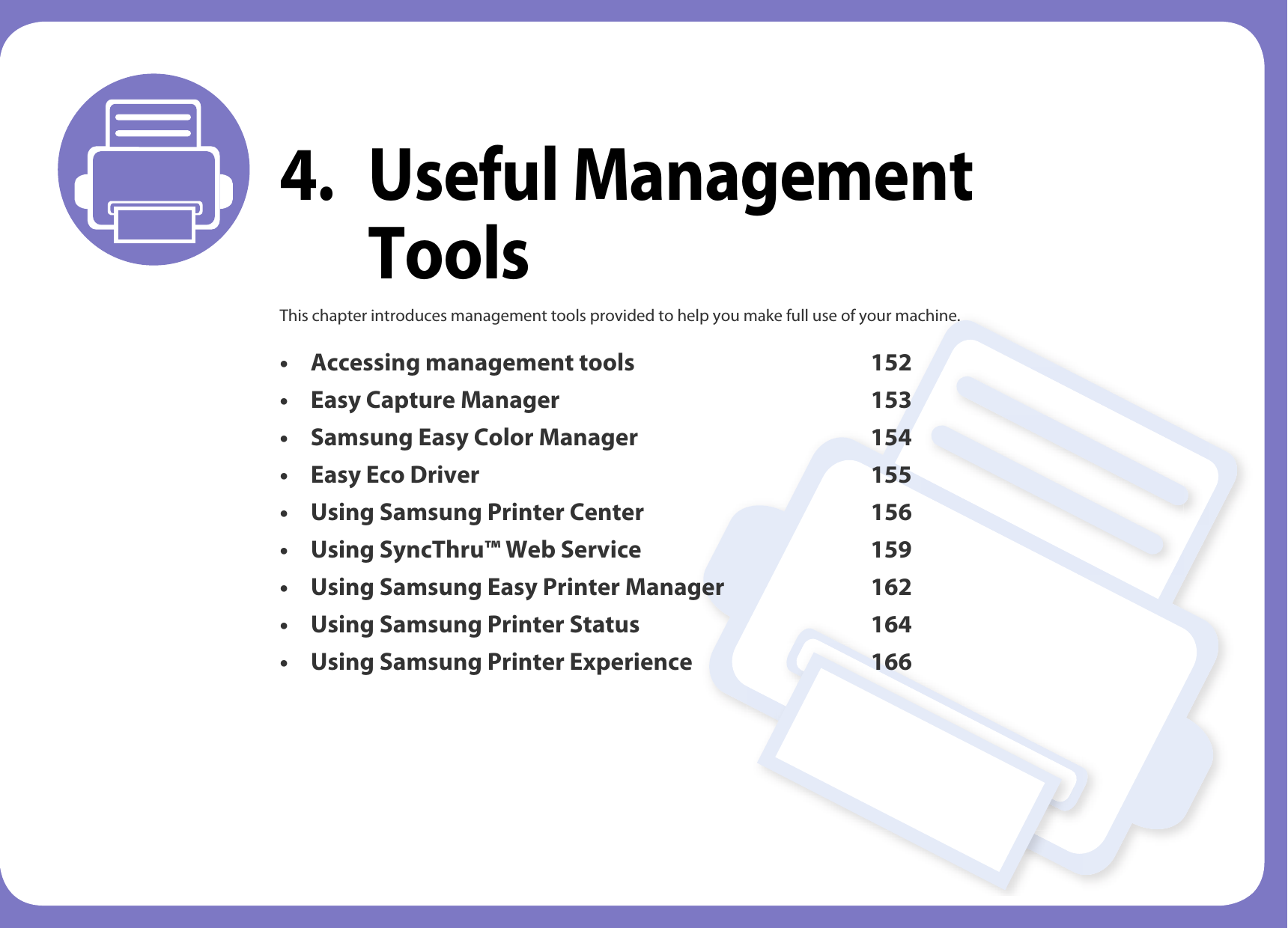 4. Useful Management ToolsThis chapter introduces management tools provided to help you make full use of your machine. &bull; Accessing management tools 152&bull; Easy Capture Manager 153&bull; Samsung Easy Color Manager 154&bull; Easy Eco Driver 155&bull; Using Samsung Printer Center 156&bull; Using SyncThru&trade; Web Service 159&bull; Using Samsung Easy Printer Manager 162 &bull; Using Samsung Printer Status 164&bull; Using Samsung Printer Experience 166