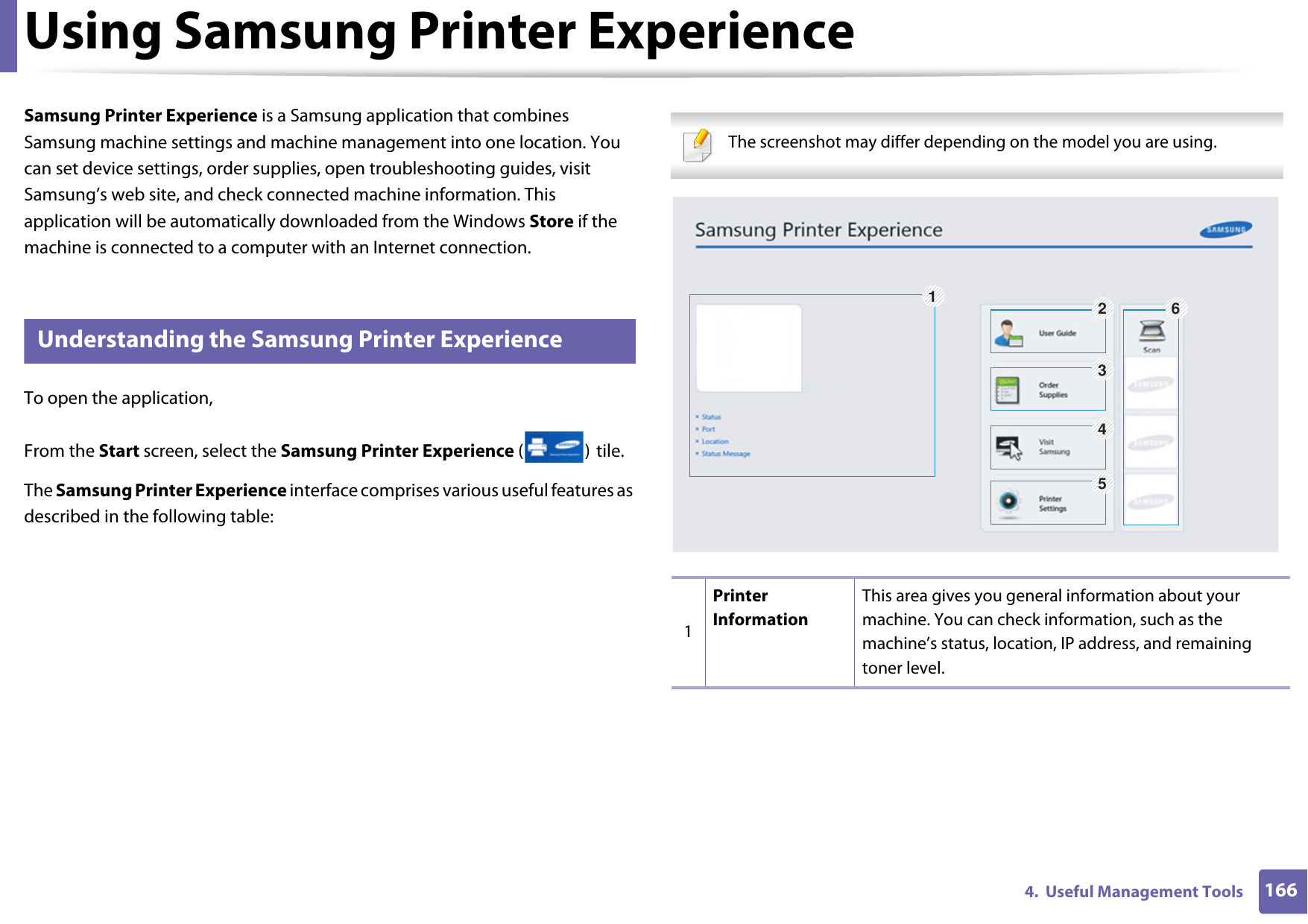 1664.  Useful Management ToolsUsing Samsung Printer Experience Samsung Printer Experience is a Samsung application that combines Samsung machine settings and machine management into one location. You can set device settings, order supplies, open troubleshooting guides, visit Samsung&rsquo;s web site, and check connected machine information. This application will be automatically downloaded from the Windows Store if the machine is connected to a computer with an Internet connection. 7 Understanding the Samsung Printer ExperienceTo open the application, From the Start screen, select the Samsung Printer Experience () tile. The Samsung Printer Experience interface comprises various useful features as described in the following table: The screenshot may differ depending on the model you are using. 1Printer InformationThis area gives you general information about your machine. You can check information, such as the machine&rsquo;s status, location, IP address, and remaining toner level.126345