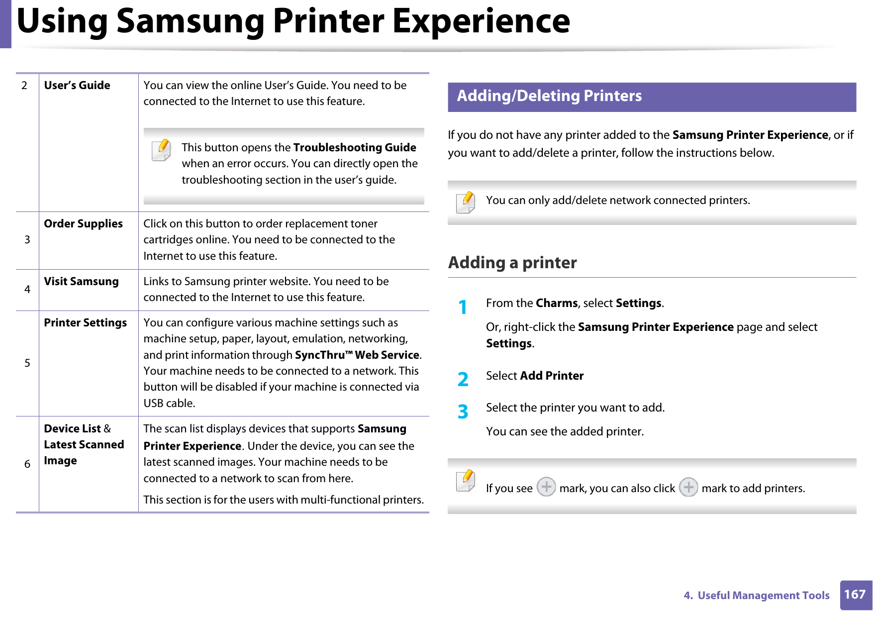 Using Samsung Printer Experience1674.  Useful Management Tools8 Adding/Deleting PrintersIf you do not have any printer added to the Samsung Printer Experience, or if you want to add/delete a printer, follow the instructions below.  You can only add/delete network connected printers. Adding a printer1From the Charms, select Settings.Or, right-click the Samsung Printer Experience page and select Settings.2  Select Add Printer3  Select the printer you want to add.You can see the added printer. If you see   mark, you can also click   mark to add printers. 2User&rsquo;s Guide You can view the online User&rsquo;s Guide. You need to be connected to the Internet to use this feature. This button opens the Troubleshooting Guide when an error occurs. You can directly open the troubleshooting section in the user&rsquo;s guide.  3Order Supplies Click on this button to order replacement toner cartridges online. You need to be connected to the Internet to use this feature. 4Visit Samsung Links to Samsung printer website. You need to be connected to the Internet to use this feature.5Printer Settings You can configure various machine settings such as machine setup, paper, layout, emulation, networking, and print information through SyncThru&trade; Web Service. Your machine needs to be connected to a network. This button will be disabled if your machine is connected via USB cable.6Device List &amp; Latest Scanned ImageThe scan list displays devices that supports Samsung Printer Experience. Under the device, you can see the latest scanned images. Your machine needs to be connected to a network to scan from here. This section is for the users with multi-functional printers.