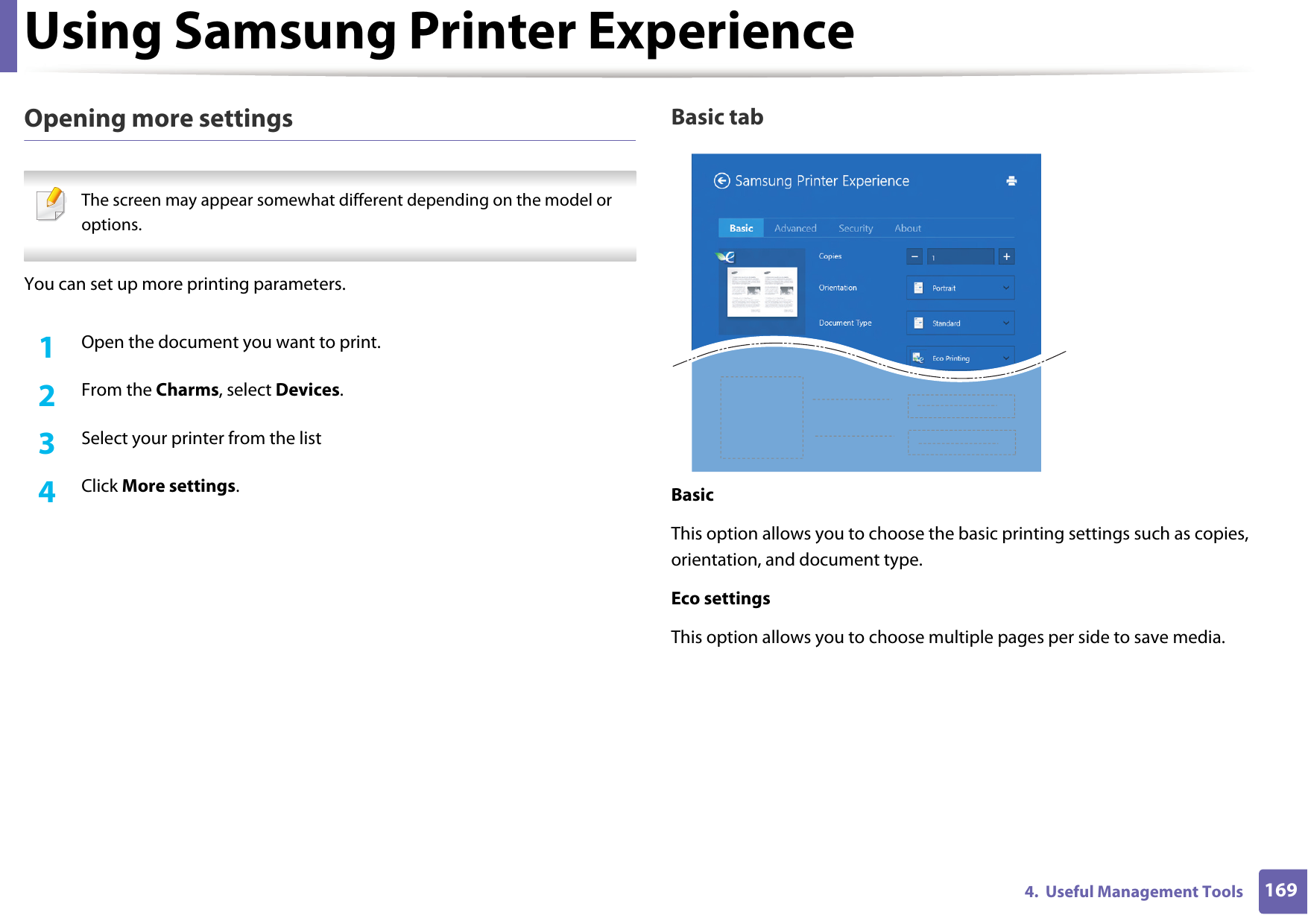 Using Samsung Printer Experience1694.  Useful Management ToolsOpening more settings The screen may appear somewhat different depending on the model or options. You can set up more printing parameters.1Open the document you want to print.2  From the Charms, select Devices.3  Select your printer from the list4  Click More settings.Basic tabBasicThis option allows you to choose the basic printing settings such as copies, orientation, and document type.Eco settingsThis option allows you to choose multiple pages per side to save media.