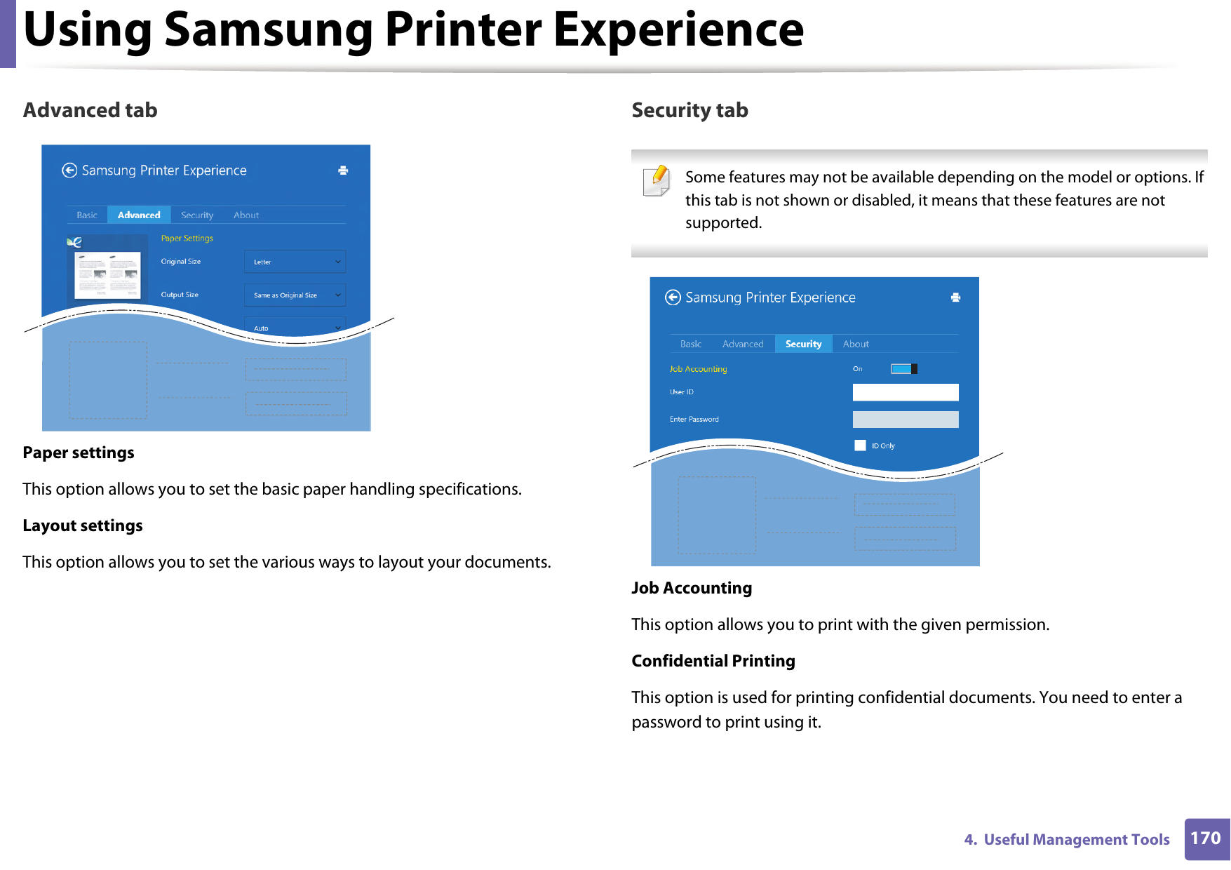Using Samsung Printer Experience1704.  Useful Management ToolsAdvanced tabPaper settingsThis option allows you to set the basic paper handling specifications.Layout settingsThis option allows you to set the various ways to layout your documents.Security tab Some features may not be available depending on the model or options. If this tab is not shown or disabled, it means that these features are not supported. Job AccountingThis option allows you to print with the given permission.Confidential PrintingThis option is used for printing confidential documents. You need to enter a password to print using it.