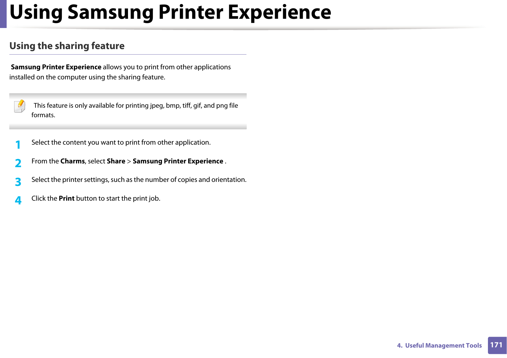 Using Samsung Printer Experience1714.  Useful Management ToolsUsing the sharing feature Samsung Printer Experience allows you to print from other applications installed on the computer using the sharing feature.   This feature is only available for printing jpeg, bmp, tiff, gif, and png file formats. 1Select the content you want to print from other application.2  From the Charms, select Share > Samsung Printer Experience .3  Select the printer settings, such as the number of copies and orientation.4  Click the Print button to start the print job.
