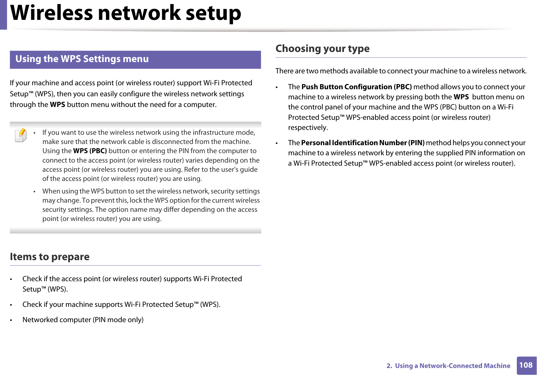 Wireless network setup1082.  Using a Network-Connected Machine11 Using the WPS Settings menu If your machine and access point (or wireless router) support Wi-Fi Protected Setup&trade; (WPS), then you can easily configure the wireless network settings through the WPS button menu without the need for a computer. &bull; If you want to use the wireless network using the infrastructure mode, make sure that the network cable is disconnected from the machine. Using the WPS (PBC) button or entering the PIN from the computer to connect to the access point (or wireless router) varies depending on the access point (or wireless router) you are using. Refer to the user's guide of the access point (or wireless router) you are using.&bull; When using the WPS button to set the wireless network, security settings may change. To prevent this, lock the WPS option for the current wireless security settings. The option name may differ depending on the access point (or wireless router) you are using. Items to prepare&bull; Check if the access point (or wireless router) supports Wi-Fi Protected Setup&trade; (WPS).&bull; Check if your machine supports Wi-Fi Protected Setup&trade; (WPS).&bull; Networked computer (PIN mode only)Choosing your typeThere are two methods available to connect your machine to a wireless network.&bull; The Push Button Configuration (PBC) method allows you to connect your machine to a wireless network by pressing both the WPS  button menu on the control panel of your machine and the WPS (PBC) button on a Wi-Fi Protected Setup&trade; WPS-enabled access point (or wireless router) respectively.&bull; The Personal Identification Number (PIN) method helps you connect your machine to a wireless network by entering the supplied PIN information on a Wi-Fi Protected Setup&trade; WPS-enabled access point (or wireless router).