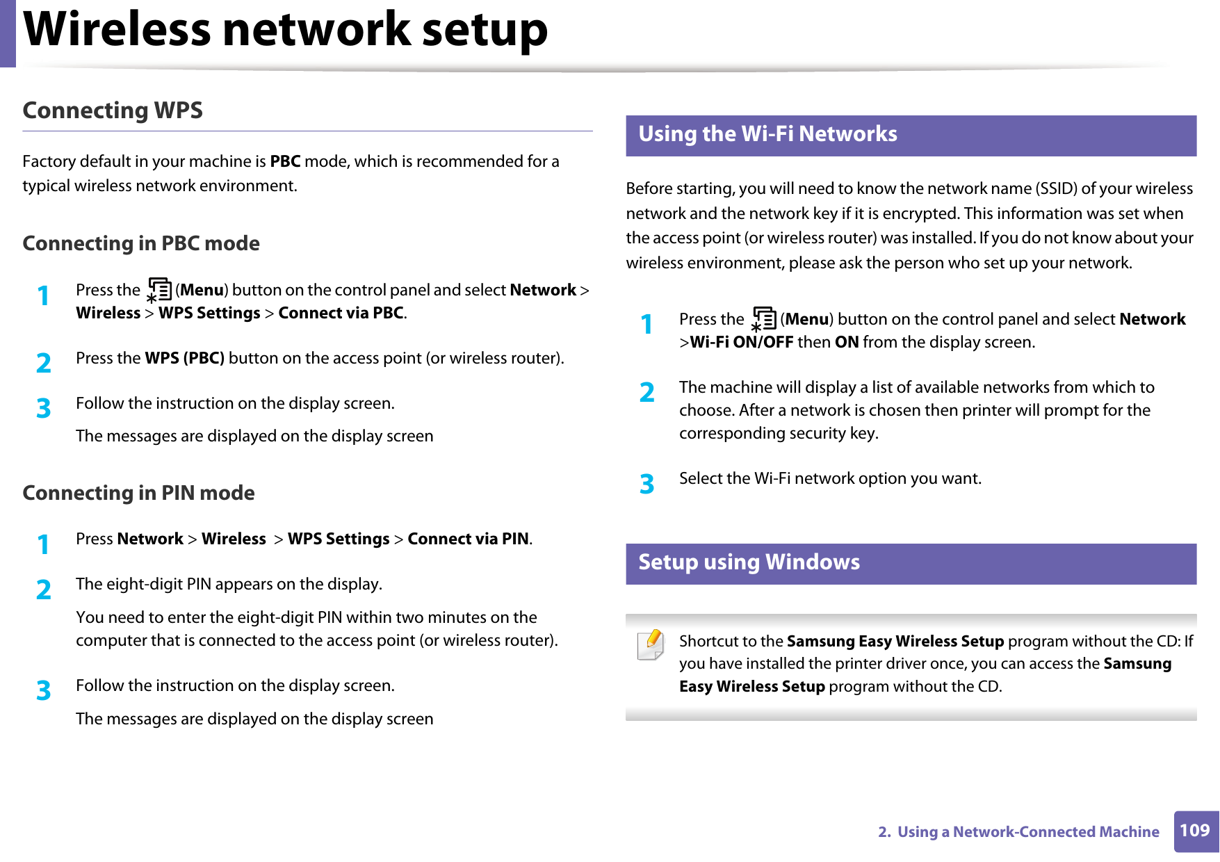 Wireless network setup1092.  Using a Network-Connected MachineConnecting WPSFactory default in your machine is PBC mode, which is recommended for a typical wireless network environment.Connecting in PBC mode1Press the   (Menu) button on the control panel and select Network > Wireless > WPS Settings > Connect via PBC.2  Press the WPS (PBC) button on the access point (or wireless router).3  Follow the instruction on the display screen.The messages are displayed on the display screenConnecting in PIN mode1Press Network > Wireless  > WPS Settings > Connect via PIN.2  The eight-digit PIN appears on the display. You need to enter the eight-digit PIN within two minutes on the computer that is connected to the access point (or wireless router).3  Follow the instruction on the display screen.The messages are displayed on the display screen12 Using the Wi-Fi NetworksBefore starting, you will need to know the network name (SSID) of your wireless network and the network key if it is encrypted. This information was set when the access point (or wireless router) was installed. If you do not know about your wireless environment, please ask the person who set up your network.1Press the   (Menu) button on the control panel and select Network >Wi-Fi ON/OFF then ON from the display screen.2  The machine will display a list of available networks from which to choose. After a network is chosen then printer will prompt for the corresponding security key.3  Select the Wi-Fi network option you want.13 Setup using Windows Shortcut to the Samsung Easy Wireless Setup program without the CD: If you have installed the printer driver once, you can access the Samsung Easy Wireless Setup program without the CD. 