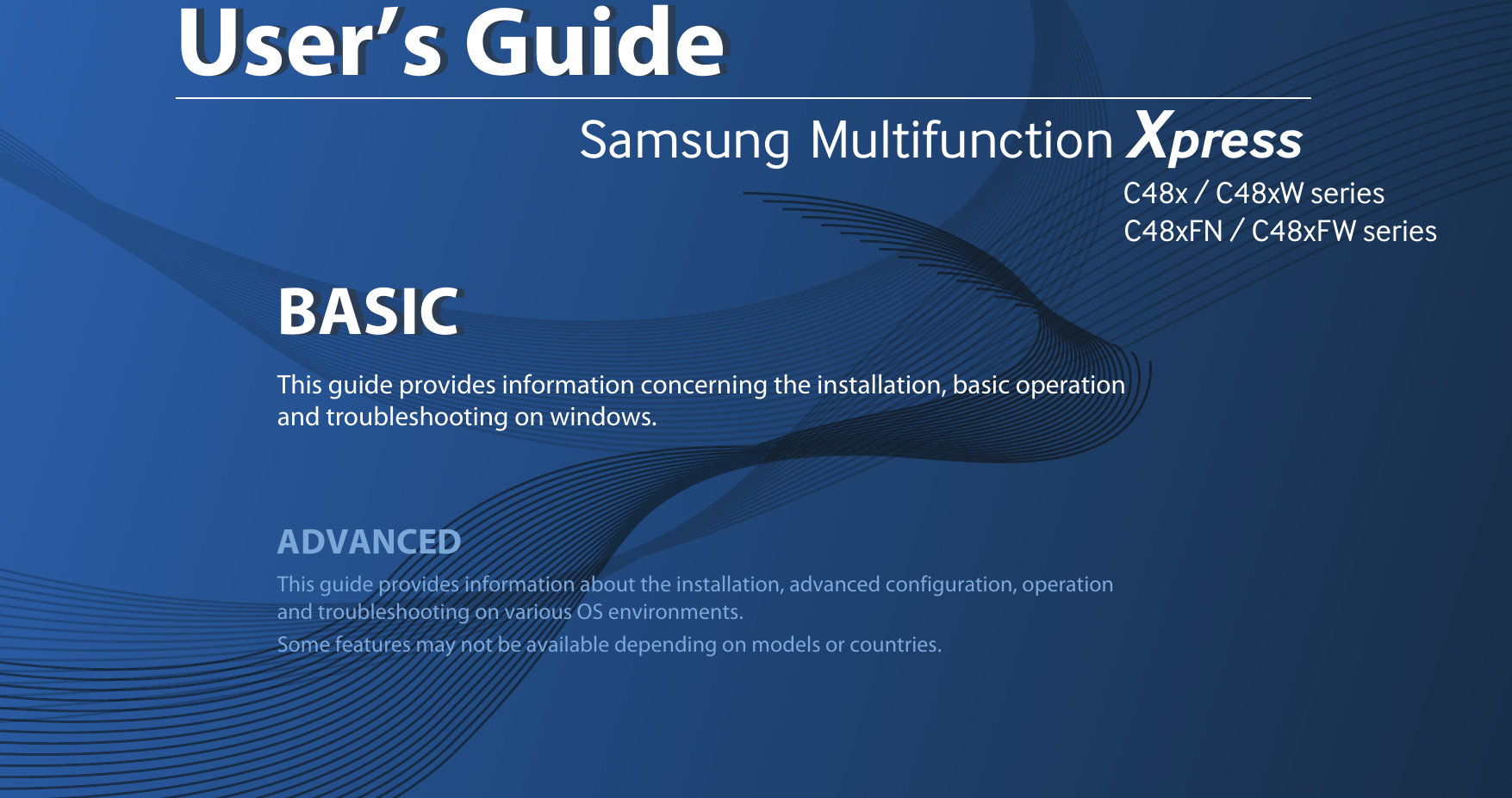Samsung  Multifunction Xpress                                                                                                                                                                                                                C48x / C48xW series                                                                                                   C48xFN / C48xFW series         BASICUser’s GuideBASICUser’s GuideThis guide provides information concerning the installation, basic operation and troubleshooting on windows.ADVANCEDThis guide provides information about the installation, advanced configuration, operation and troubleshooting on various OS environments. Some features may not be available depending on models or countries.