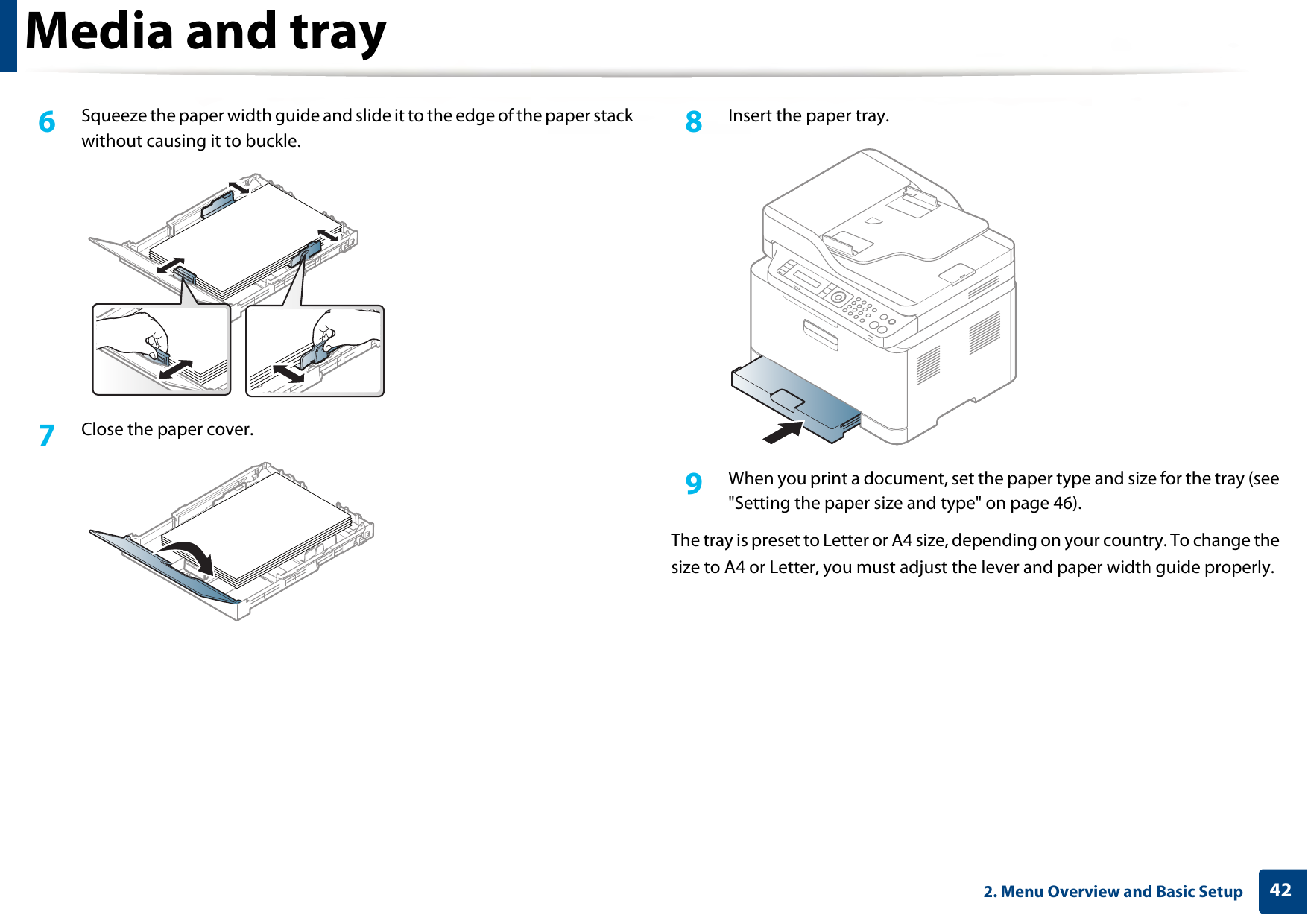 Media and tray422. Menu Overview and Basic Setup6  Squeeze the paper width guide and slide it to the edge of the paper stack without causing it to buckle.7  Close the paper cover.8  Insert the paper tray.9  When you print a document, set the paper type and size for the tray (see &quot;Setting the paper size and type&quot; on page 46).The tray is preset to Letter or A4 size, depending on your country. To change the size to A4 or Letter, you must adjust the lever and paper width guide properly.