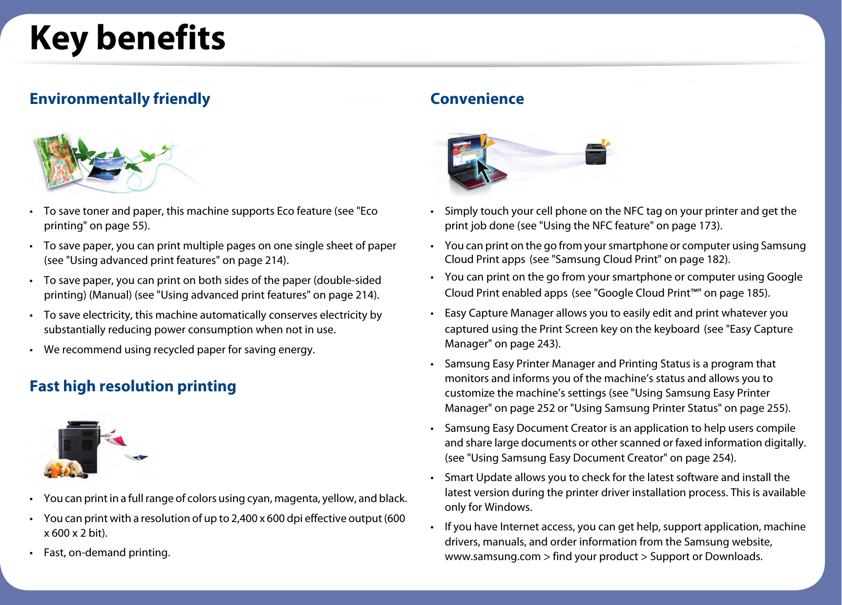 Key benefitsEnvironmentally friendly• To save toner and paper, this machine supports Eco feature (see &quot;Eco printing&quot; on page 55).• To save paper, you can print multiple pages on one single sheet of paper (see &quot;Using advanced print features&quot; on page 214).• To save paper, you can print on both sides of the paper (double-sided printing) (Manual) (see &quot;Using advanced print features&quot; on page 214).• To save electricity, this machine automatically conserves electricity by substantially reducing power consumption when not in use.• We recommend using recycled paper for saving energy.Fast high resolution printing• You can print in a full range of colors using cyan, magenta, yellow, and black.• You can print with a resolution of up to 2,400 x 600 dpi effective output (600 x 600 x 2 bit).• Fast, on-demand printing.Convenience• Simply touch your cell phone on the NFC tag on your printer and get the print job done (see &quot;Using the NFC feature&quot; on page 173). • You can print on the go from your smartphone or computer using Samsung Cloud Print apps (see &quot;Samsung Cloud Print&quot; on page 182).• You can print on the go from your smartphone or computer using Google Cloud Print enabled apps (see &quot;Google Cloud Print™&quot; on page 185).• Easy Capture Manager allows you to easily edit and print whatever you captured using the Print Screen key on the keyboard (see &quot;Easy Capture Manager&quot; on page 243).• Samsung Easy Printer Manager and Printing Status is a program that monitors and informs you of the machine’s status and allows you to customize the machine’s settings (see &quot;Using Samsung Easy Printer Manager&quot; on page 252 or &quot;Using Samsung Printer Status&quot; on page 255).• Samsung Easy Document Creator is an application to help users compile and share large documents or other scanned or faxed information digitally. (see &quot;Using Samsung Easy Document Creator&quot; on page 254).• Smart Update allows you to check for the latest software and install the latest version during the printer driver installation process. This is available only for Windows.• If you have Internet access, you can get help, support application, machine drivers, manuals, and order information from the Samsung website, www.samsung.com &gt; find your product &gt; Support or Downloads.