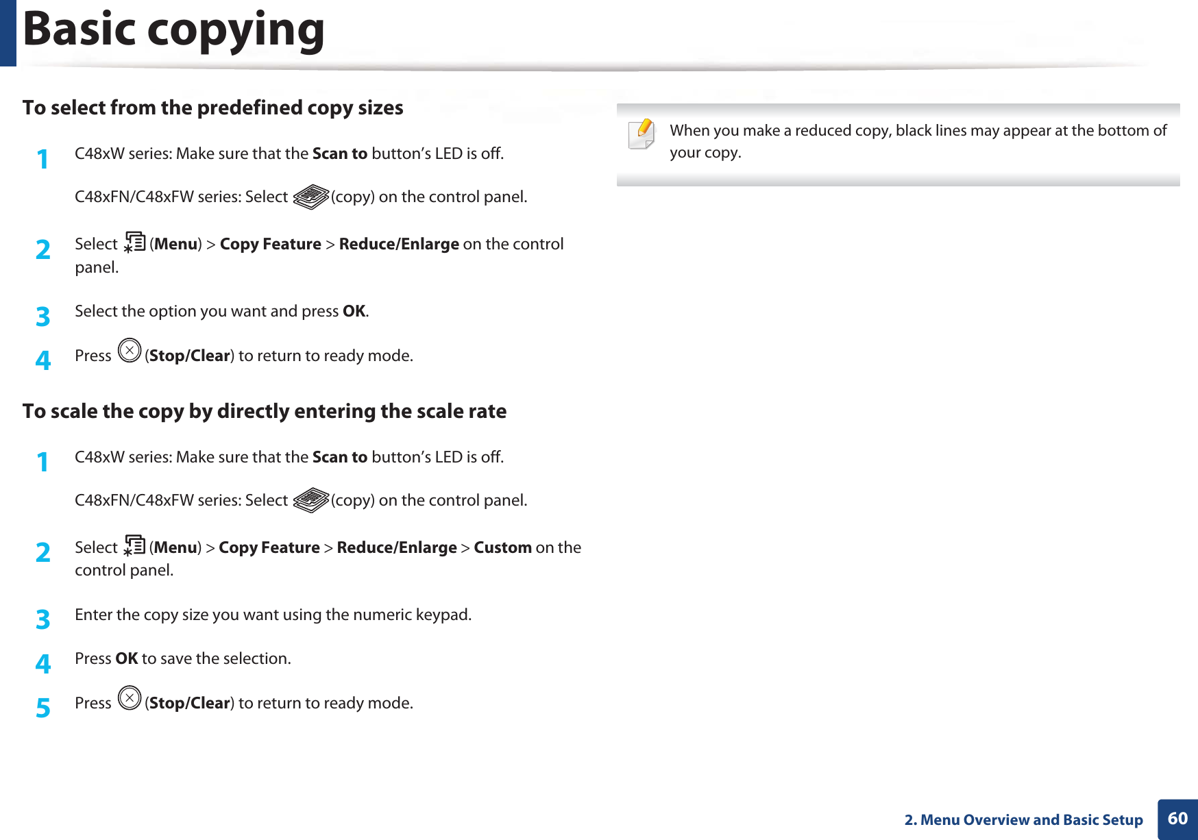 Basic copying602. Menu Overview and Basic SetupTo select from the predefined copy sizes1C48xW series: Make sure that the Scan to button’s LED is off.C48xFN/C48xFW series: Select  (copy) on the control panel.2  Select (Menu) &gt; Copy Feature &gt; Reduce/Enlarge on the control panel.3  Select the option you want and press OK.4  Press (Stop/Clear) to return to ready mode.To scale the copy by directly entering the scale rate1C48xW series: Make sure that the Scan to button’s LED is off.C48xFN/C48xFW series: Select  (copy) on the control panel.2  Select (Menu) &gt; Copy Feature &gt; Reduce/Enlarge &gt; Custom on the control panel.3  Enter the copy size you want using the numeric keypad.4  Press OK to save the selection.5  Press (Stop/Clear) to return to ready mode. When you make a reduced copy, black lines may appear at the bottom of your copy. 