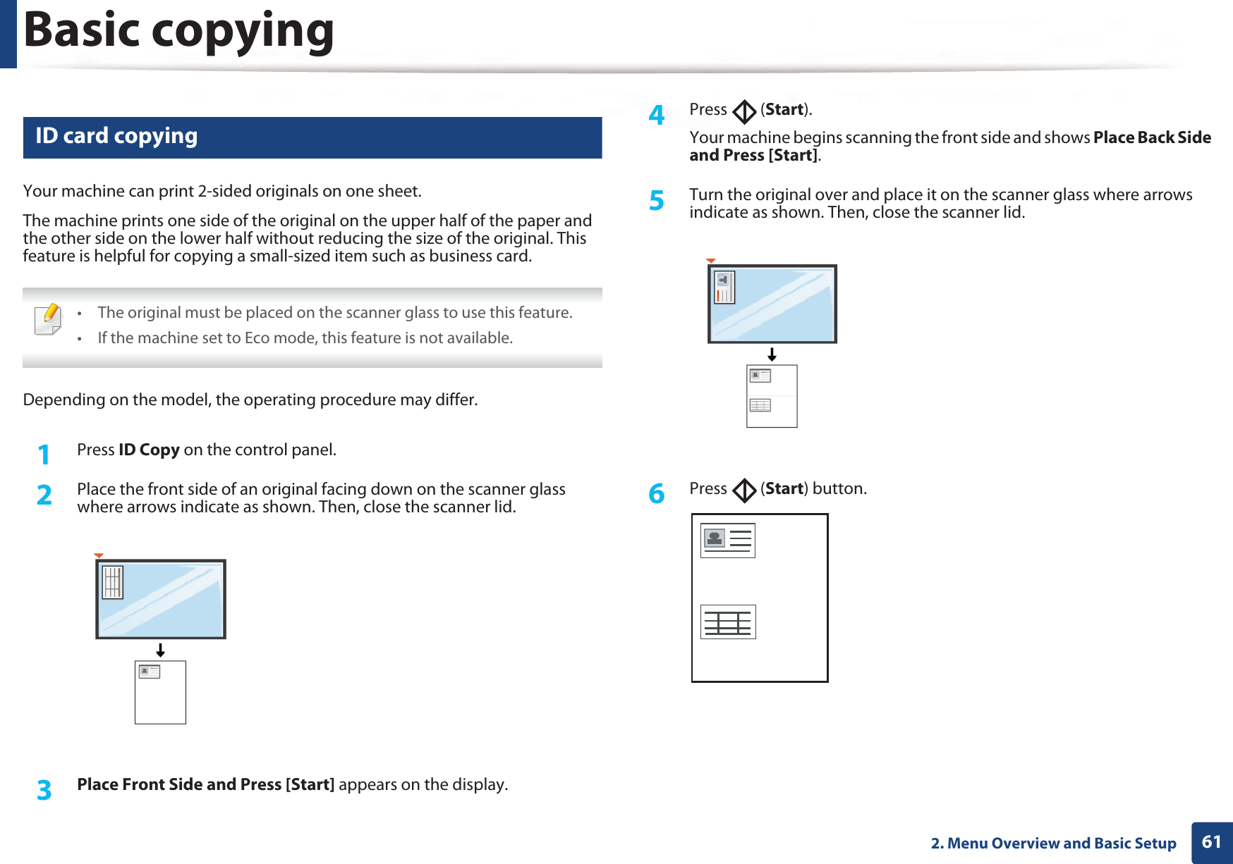 Basic copying612. Menu Overview and Basic Setup16 ID card copyingYour machine can print 2-sided originals on one sheet.The machine prints one side of the original on the upper half of the paper and the other side on the lower half without reducing the size of the original. This feature is helpful for copying a small-sized item such as business card. • The original must be placed on the scanner glass to use this feature.• If the machine set to Eco mode, this feature is not available. Depending on the model, the operating procedure may differ.1Press ID Copy on the control panel.2  Place the front side of an original facing down on the scanner glass where arrows indicate as shown. Then, close the scanner lid.3  Place Front Side and Press [Start] appears on the display.4  Press  (Start).Your machine begins scanning the front side and shows Place Back Side and Press [Start].5  Turn the original over and place it on the scanner glass where arrows indicate as shown. Then, close the scanner lid.6  Press  (Start) button.