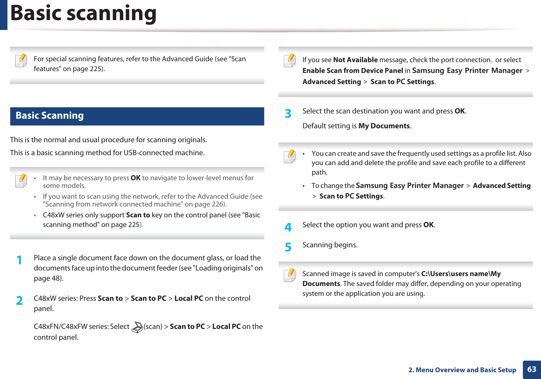 632. Menu Overview and Basic SetupBasic scanning For special scanning features, refer to the Advanced Guide (see &quot;Scan features&quot; on page 225). 17 Basic ScanningThis is the normal and usual procedure for scanning originals.This is a basic scanning method for USB-connected machine. • It may be necessary to press OK to navigate to lower-level menus for some models.• If you want to scan using the network, refer to the Advanced Guide (see &quot;Scanning from network connected machine&quot; on page 226). •C48xW series only support Scan to key on the control panel (see &quot;Basic scanning method&quot; on page 225). 1Place a single document face down on the document glass, or load the documents face up into the document feeder (see &quot;Loading originals&quot; on page 48).2  C48xW series: Press Scan to &gt; Scan to PC &gt; Local PC on the control panel.C48xFN/C48xFW series: Select  (scan) &gt; Scan to PC &gt; Local PC on the control panel. If you see Not Available message, check the port connectionSGor select Enable Scan from Device Panel in 5COUWPI&apos;CU[2TKPVGT/CPCIGT!Advanced Setting !Scan to 2% Settings. 3  Select the scan destination you want and press OK.Default setting is My Documents. • You can create and save the frequently used settings as a profile list. Also you can add and delete the profile and save each profile to a different path.•To change the 5COUWPI&apos;CU[2TKPVGT/CPCIGT!Advanced Setting!Scan to 2% Settings. 4  Select the option you want and press OK.5  Scanning begins. Scanned image is saved in computer’s C:\Users\users name\My Documents. The saved folder may differ, depending on your operating system or the application you are using. 