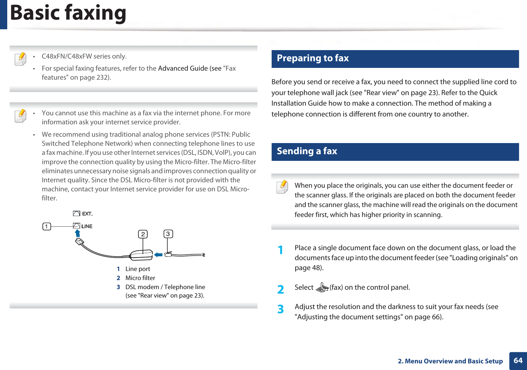 642. Menu Overview and Basic SetupBasic faxing • C48xFN/C48xFW series only.• For special faxing features, refer to the Advanced Guide (see &quot;Fax features&quot; on page 232).  • You cannot use this machine as a fax via the internet phone. For more information ask your internet service provider.• We recommend using traditional analog phone services (PSTN: Public Switched Telephone Network) when connecting telephone lines to use a fax machine. If you use other Internet services (DSL, ISDN, VolP), you can improve the connection quality by using the Micro-filter. The Micro-filter eliminates unnecessary noise signals and improves connection quality or Internet quality. Since the DSL Micro-filter is not provided with the machine, contact your Internet service provider for use on DSL Micro-filter.1Line port2Micro filter3DSL modem / Telephone line(see &quot;Rear view&quot; on page 23). 18 Preparing to faxBefore you send or receive a fax, you need to connect the supplied line cord to your telephone wall jack (see &quot;Rear view&quot; on page 23). Refer to the Quick Installation Guide how to make a connection. The method of making a telephone connection is different from one country to another.19 Sending a fax  When you place the originals, you can use either the document feeder or the scanner glass. If the originals are placed on both the document feeder and the scanner glass, the machine will read the originals on the document feeder first, which has higher priority in scanning. 1Place a single document face down on the document glass, or load the documents face up into the document feeder (see &quot;Loading originals&quot; on page 48).2  Select  (fax) on the control panel.3  Adjust the resolution and the darkness to suit your fax needs (see &quot;Adjusting the document settings&quot; on page 66).