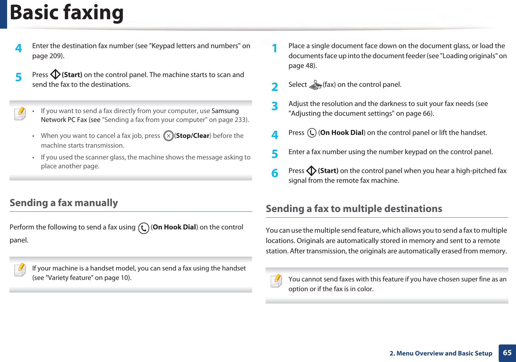 Basic faxing652. Menu Overview and Basic Setup4  Enter the destination fax number (see &quot;Keypad letters and numbers&quot; on page 209).5  Press  (Start) on the control panel. The machine starts to scan and send the fax to the destinations. • If you want to send a fax directly from your computer, use Samsung Network PC Fax (see &quot;Sending a fax from your computer&quot; on page 233).• When you want to cancel a fax job, press  (Stop/Clear) before the machine starts transmission.• If you used the scanner glass, the machine shows the message asking to place another page. Sending a fax manuallyPerform the following to send a fax using  (On Hook Dial) on the control panel. If your machine is a handset model, you can send a fax using the handset (see &quot;Variety feature&quot; on page 10). 1Place a single document face down on the document glass, or load the documents face up into the document feeder (see &quot;Loading originals&quot; on page 48).2  Select  (fax) on the control panel.3  Adjust the resolution and the darkness to suit your fax needs (see &quot;Adjusting the document settings&quot; on page 66).4  Press (On Hook Dial) on the control panel or lift the handset.5  Enter a fax number using the number keypad on the control panel.6  Press  (Start) on the control panel when you hear a high-pitched fax signal from the remote fax machine.Sending a fax to multiple destinationsYou can use the multiple send feature, which allows you to send a fax to multiple locations. Originals are automatically stored in memory and sent to a remote station. After transmission, the originals are automatically erased from memory.  You cannot send faxes with this feature if you have chosen super fine as an option or if the fax is in color. 