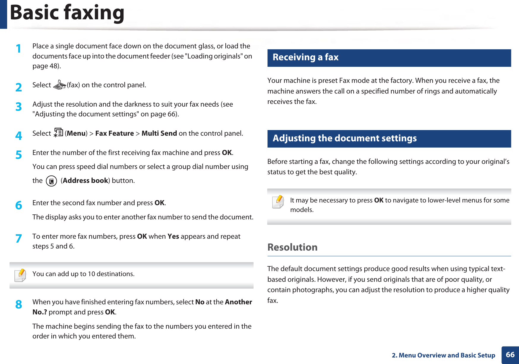 Basic faxing662. Menu Overview and Basic Setup1Place a single document face down on the document glass, or load the documents face up into the document feeder (see &quot;Loading originals&quot; on page 48).2  Select  (fax) on the control panel.3  Adjust the resolution and the darkness to suit your fax needs (see &quot;Adjusting the document settings&quot; on page 66).4  Select (Menu) &gt; Fax Feature &gt; Multi Send on the control panel.5  Enter the number of the first receiving fax machine and press OK.You can press speed dial numbers or select a group dial number using the  (Address book) button.6  Enter the second fax number and press OK.The display asks you to enter another fax number to send the document.7  To enter more fax numbers, press OK when Yes appears and repeat steps 5 and 6.  You can add up to 10 destinations. 8  When you have finished entering fax numbers, select No at the Another No.? prompt and press OK.The machine begins sending the fax to the numbers you entered in the order in which you entered them.20 Receiving a faxYour machine is preset Fax mode at the factory. When you receive a fax, the machine answers the call on a specified number of rings and automatically receives the fax.21 Adjusting the document settingsBefore starting a fax, change the following settings according to your original’s status to get the best quality. It may be necessary to press OK to navigate to lower-level menus for some models. ResolutionThe default document settings produce good results when using typical text-based originals. However, if you send originals that are of poor quality, or contain photographs, you can adjust the resolution to produce a higher quality fax. 