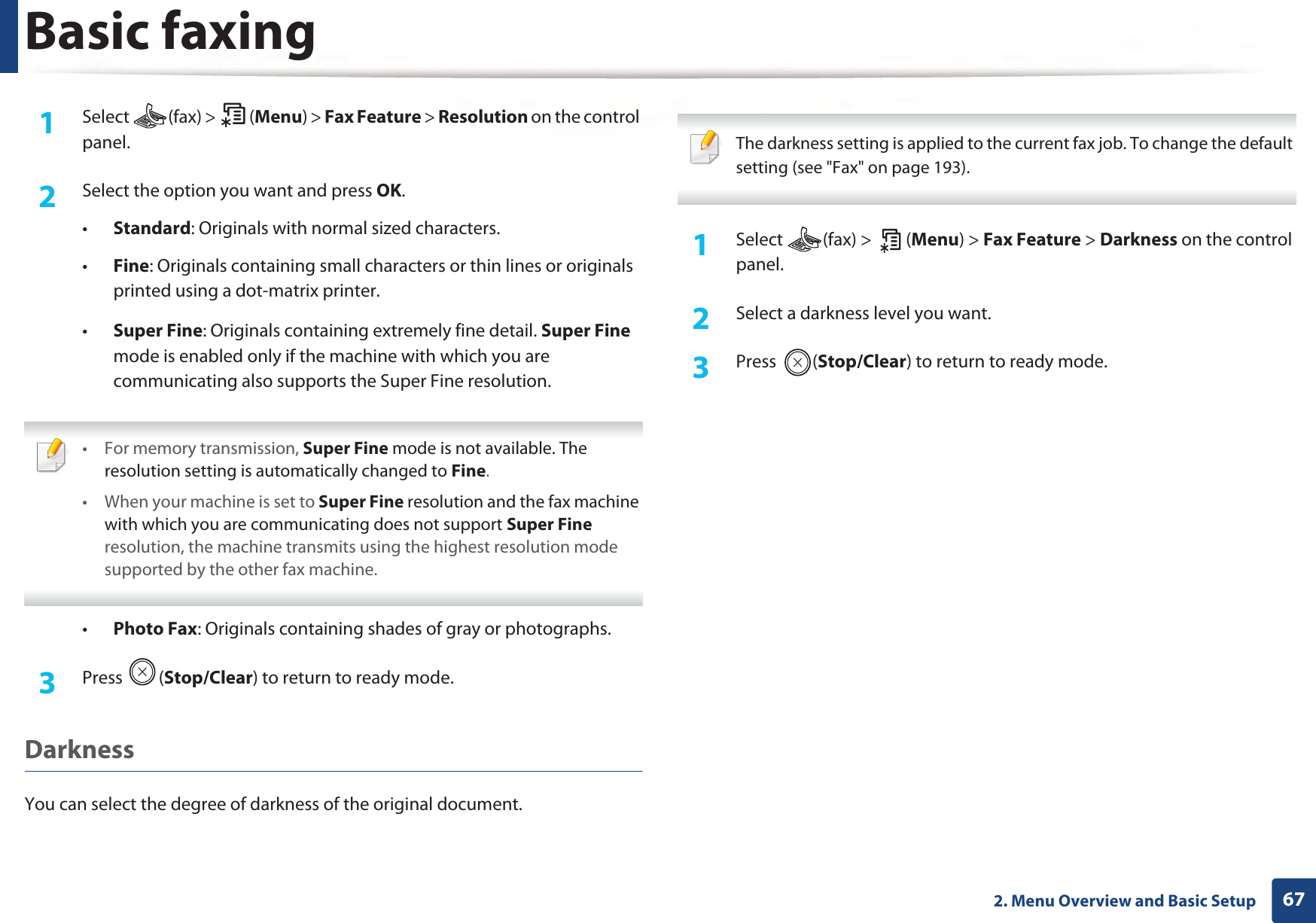 Basic faxing672. Menu Overview and Basic Setup1Select (fax) &gt; (Menu) &gt; Fax Feature &gt; Resolution on the control panel.2  Select the option you want and press OK.•Standard: Originals with normal sized characters.•Fine: Originals containing small characters or thin lines or originals printed using a dot-matrix printer.•Super Fine: Originals containing extremely fine detail. Super Fine mode is enabled only if the machine with which you are communicating also supports the Super Fine resolution. • For memory transmission, Super Fine mode is not available. The resolution setting is automatically changed to Fine.• When your machine is set to Super Fine resolution and the fax machine with which you are communicating does not support Super Fine resolution, the machine transmits using the highest resolution mode supported by the other fax machine. •Photo Fax: Originals containing shades of gray or photographs.3  Press (Stop/Clear) to return to ready mode.DarknessYou can select the degree of darkness of the original document.  The darkness setting is applied to the current fax job. To change the default setting (see &quot;Fax&quot; on page 193). 1Select (fax) &gt; (Menu) &gt; Fax Feature &gt; Darkness on the control panel.2  Select a darkness level you want.3  Press (Stop/Clear) to return to ready mode.