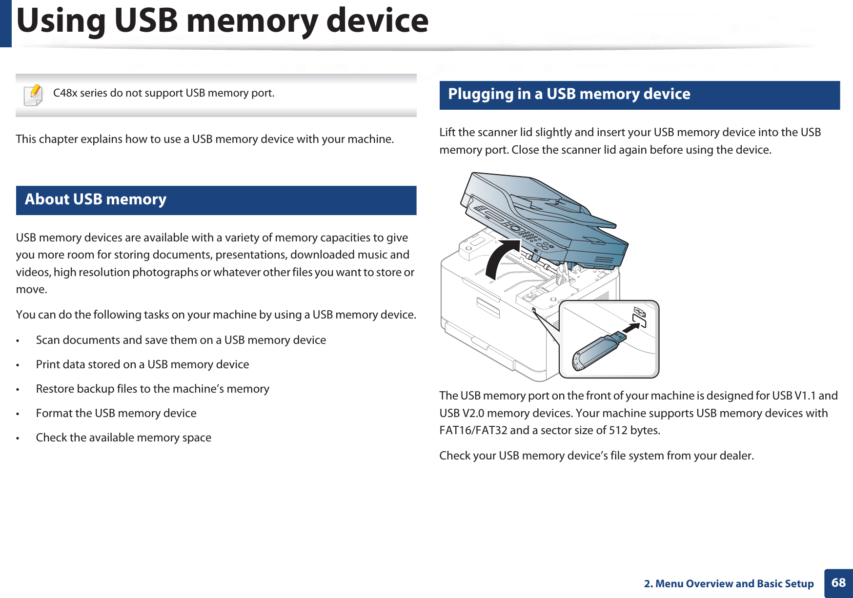 682. Menu Overview and Basic SetupUsing USB memory device C48x series do not support USB memory port. This chapter explains how to use a USB memory device with your machine.22 About USB memoryUSB memory devices are available with a variety of memory capacities to give you more room for storing documents, presentations, downloaded music and videos, high resolution photographs or whatever other files you want to store or move.You can do the following tasks on your machine by using a USB memory device.• Scan documents and save them on a USB memory device• Print data stored on a USB memory device• Restore backup files to the machine’s memory• Format the USB memory device• Check the available memory space23 Plugging in a USB memory deviceLift the scanner lid slightly and insert your USB memory device into the USB memory port. Close the scanner lid again before using the device.The USB memory port on the front of your machine is designed for USB V1.1 and USB V2.0 memory devices. Your machine supports USB memory devices with FAT16/FAT32 and a sector size of 512 bytes.Check your USB memory device’s file system from your dealer.