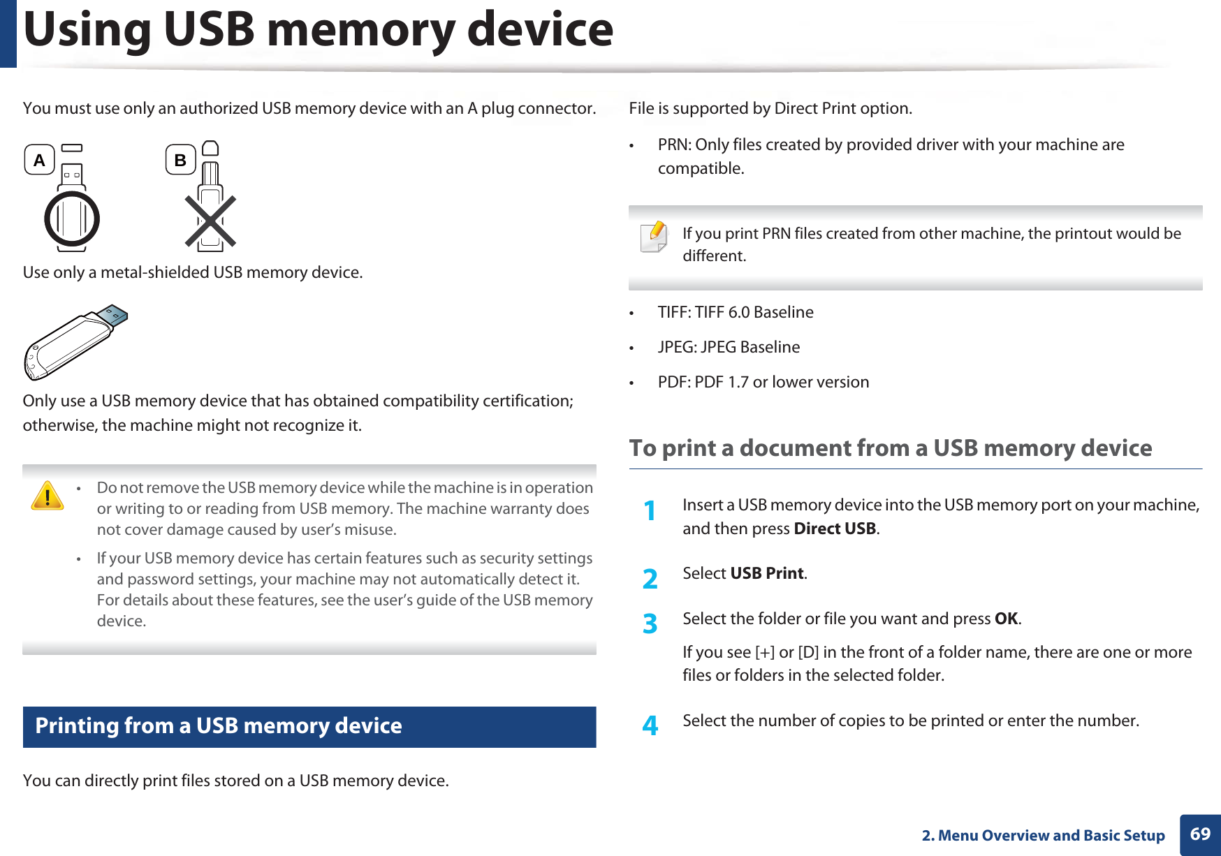 Using USB memory device692. Menu Overview and Basic SetupYou must use only an authorized USB memory device with an A plug connector.Use only a metal-shielded USB memory device.Only use a USB memory device that has obtained compatibility certification; otherwise, the machine might not recognize it. • Do not remove the USB memory device while the machine is in operation or writing to or reading from USB memory. The machine warranty does not cover damage caused by user’s misuse. • If your USB memory device has certain features such as security settings and password settings, your machine may not automatically detect it. For details about these features, see the user’s guide of the USB memory device. 24 Printing from a USB memory deviceYou can directly print files stored on a USB memory device.File is supported by Direct Print option.• PRN: Only files created by provided driver with your machine are compatible.  If you print PRN files created from other machine, the printout would be different. • TIFF: TIFF 6.0 Baseline• JPEG: JPEG Baseline• PDF: PDF 1.7 or lower versionTo print a document from a USB memory device1Insert a USB memory device into the USB memory port on your machine, and then press Direct USB.2  Select USB Print.3  Select the folder or file you want and press OK.If you see [+] or [D] in the front of a folder name, there are one or more files or folders in the selected folder.4  Select the number of copies to be printed or enter the number.A B