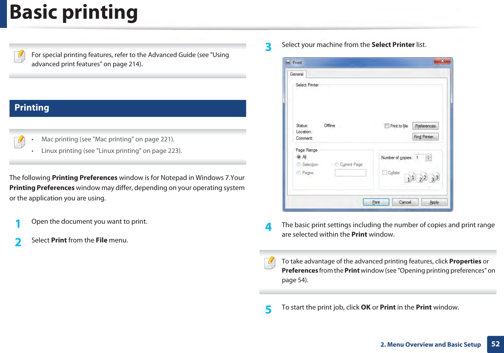 522. Menu Overview and Basic SetupBasic printing  For special printing features, refer to the Advanced Guide (see &quot;Using advanced print features&quot; on page 214). 9 Printing •  Mac printing (see &quot;Mac printing&quot; on page 221).•  Linux printing (see &quot;Linux printing&quot; on page 223). The following Printing Preferences window is for Notepad in Windows 7.Your Printing Preferences window may differ, depending on your operating system or the application you are using.1Open the document you want to print.2  Select Print from the File menu.3  Select your machine from the Select Printer list.4  The basic print settings including the number of copies and print range are selected within the Print window.  To take advantage of the advanced printing features, click Properties or Preferences from the Print window (see &quot;Opening printing preferences&quot; on page 54). 5  To start the print job, click OK or Print in the Print window.