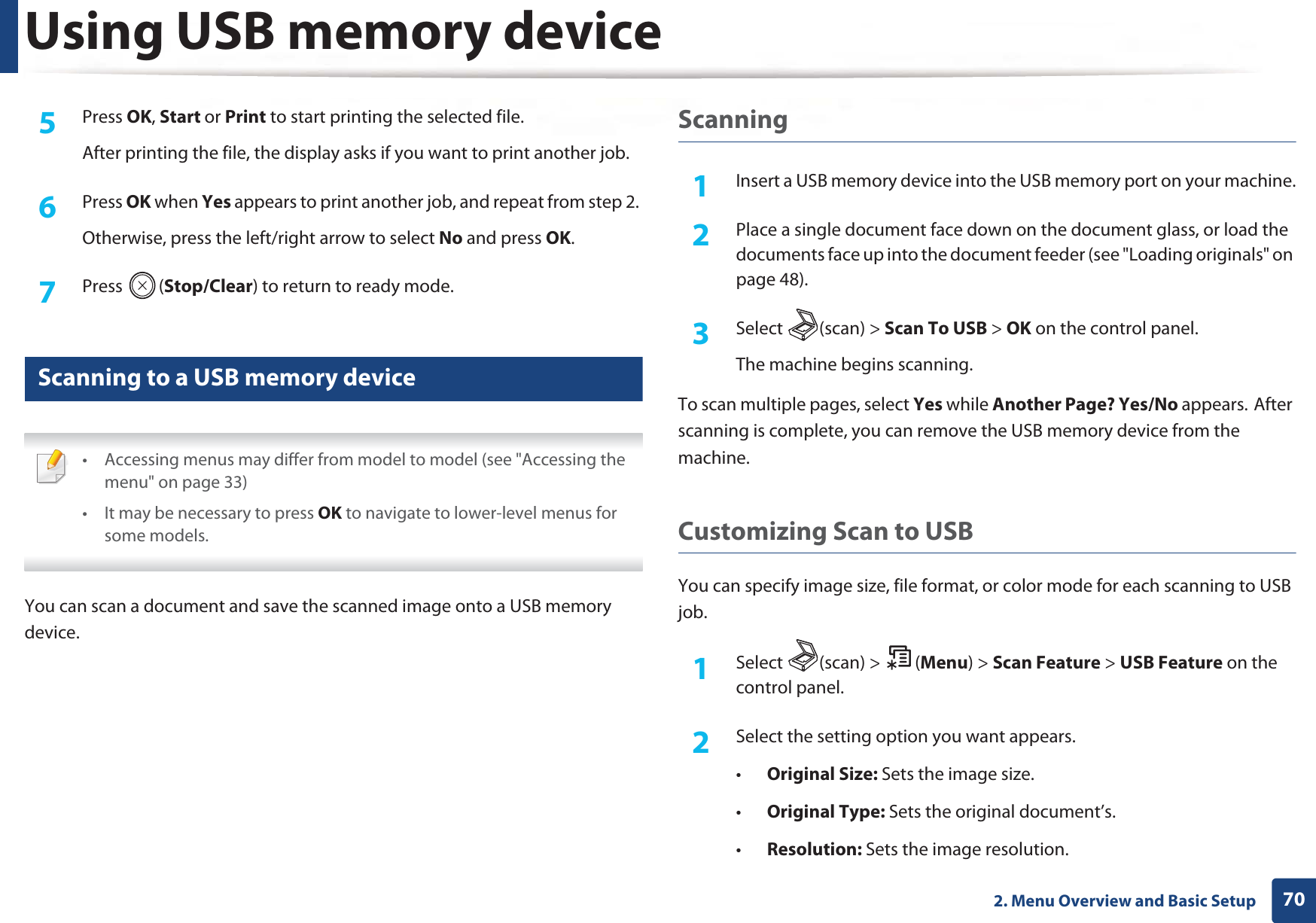Using USB memory device702. Menu Overview and Basic Setup5  Press OK, Start or Print to start printing the selected file. After printing the file, the display asks if you want to print another job.6  Press OK when Yes appears to print another job, and repeat from step 2. Otherwise, press the left/right arrow to select No and press OK.7  Press (Stop/Clear) to return to ready mode.25 Scanning to a USB memory device • Accessing menus may differ from model to model (see &quot;Accessing the menu&quot; on page 33)• It may be necessary to press OK to navigate to lower-level menus for some models. You can scan a document and save the scanned image onto a USB memory device.Scanning1Insert a USB memory device into the USB memory port on your machine.2  Place a single document face down on the document glass, or load the documents face up into the document feeder (see &quot;Loading originals&quot; on page 48).3  Select (scan) &gt; Scan To USB &gt; OK on the control panel.The machine begins scanning.To scan multiple pages, select Yes while Another Page? Yes/No appears.GAfter scanning is complete, you can remove the USB memory device from the machine.Customizing Scan to USB You can specify image size, file format, or color mode for each scanning to USB job.1Select (scan) &gt; (Menu) &gt; Scan Feature &gt; USB Feature on the control panel.2  Select the setting option you want appears.•Original Size: Sets the image size.•Original Type: Sets the original document’s.•Resolution: Sets the image resolution.