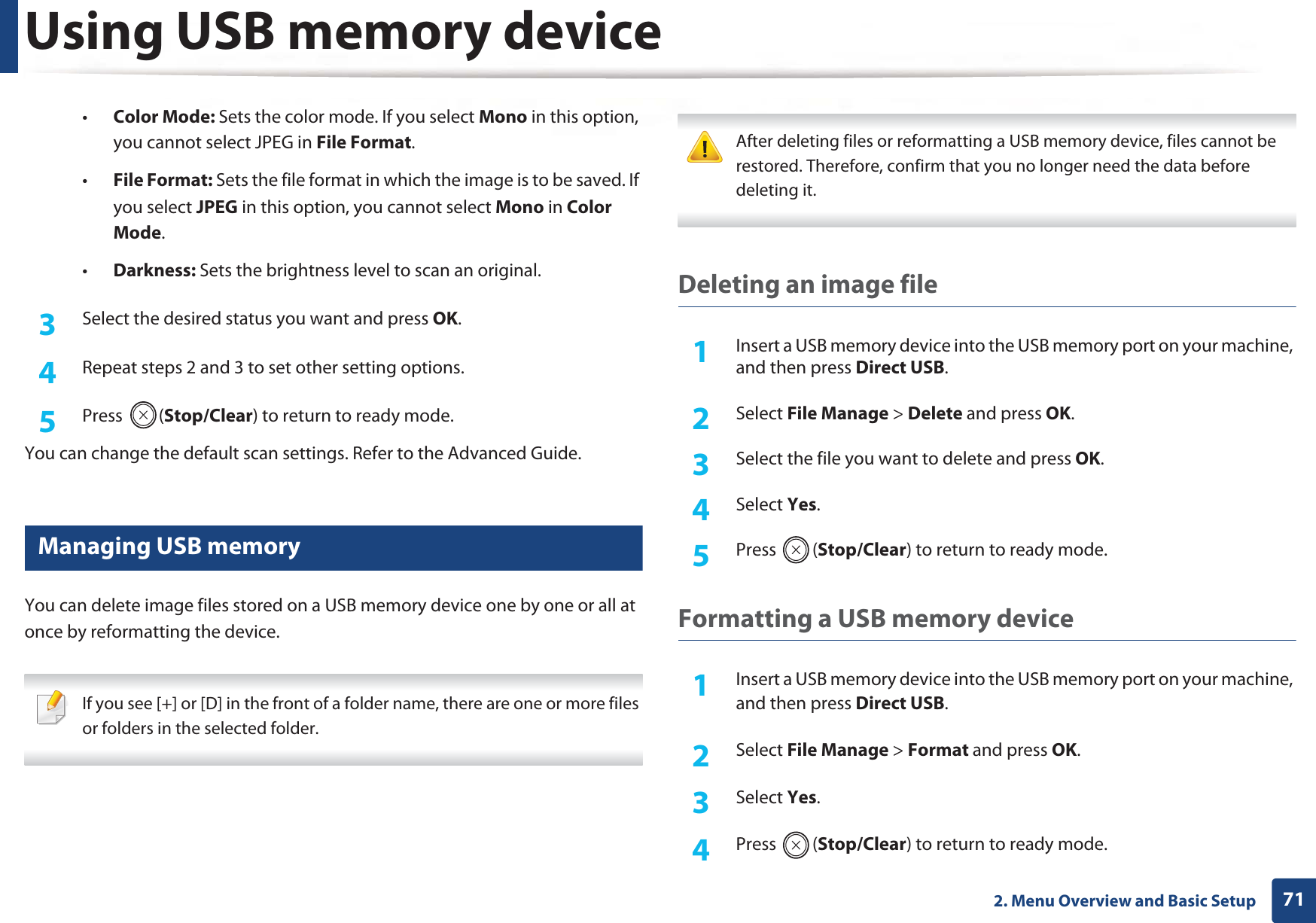 Using USB memory device712. Menu Overview and Basic Setup•Color Mode: Sets the color mode. If you select Mono in this option, you cannot select JPEG in File Format.•File Format: Sets the file format in which the image is to be saved. If you select JPEG in this option, you cannot select Mono in ColorGMode.•Darkness: Sets the brightness level to scan an original.3  Select the desired status you want and press OK.4  Repeat steps 2 and 3 to set other setting options.5  Press (Stop/Clear) to return to ready mode.You can change the default scan settings. Refer to the Advanced Guide.26 Managing USB memoryYou can delete image files stored on a USB memory device one by one or all at once by reformatting the device. If you see [+] or [D] in the front of a folder name, there are one or more files or folders in the selected folder.  After deleting files or reformatting a USB memory device, files cannot be restored. Therefore, confirm that you no longer need the data before deleting it. Deleting an image file1Insert a USB memory device into the USB memory port on your machine, and then press Direct USB.2  Select File Manage &gt; Delete and press OK.3  Select the file you want to delete and press OK.4  Select Yes.5  Press (Stop/Clear) to return to ready mode.Formatting a USB memory device1Insert a USB memory device into the USB memory port on your machine, and then press Direct USB.2  Select File Manage &gt; Format and press OK.3  Select Yes.4  Press (Stop/Clear) to return to ready mode.