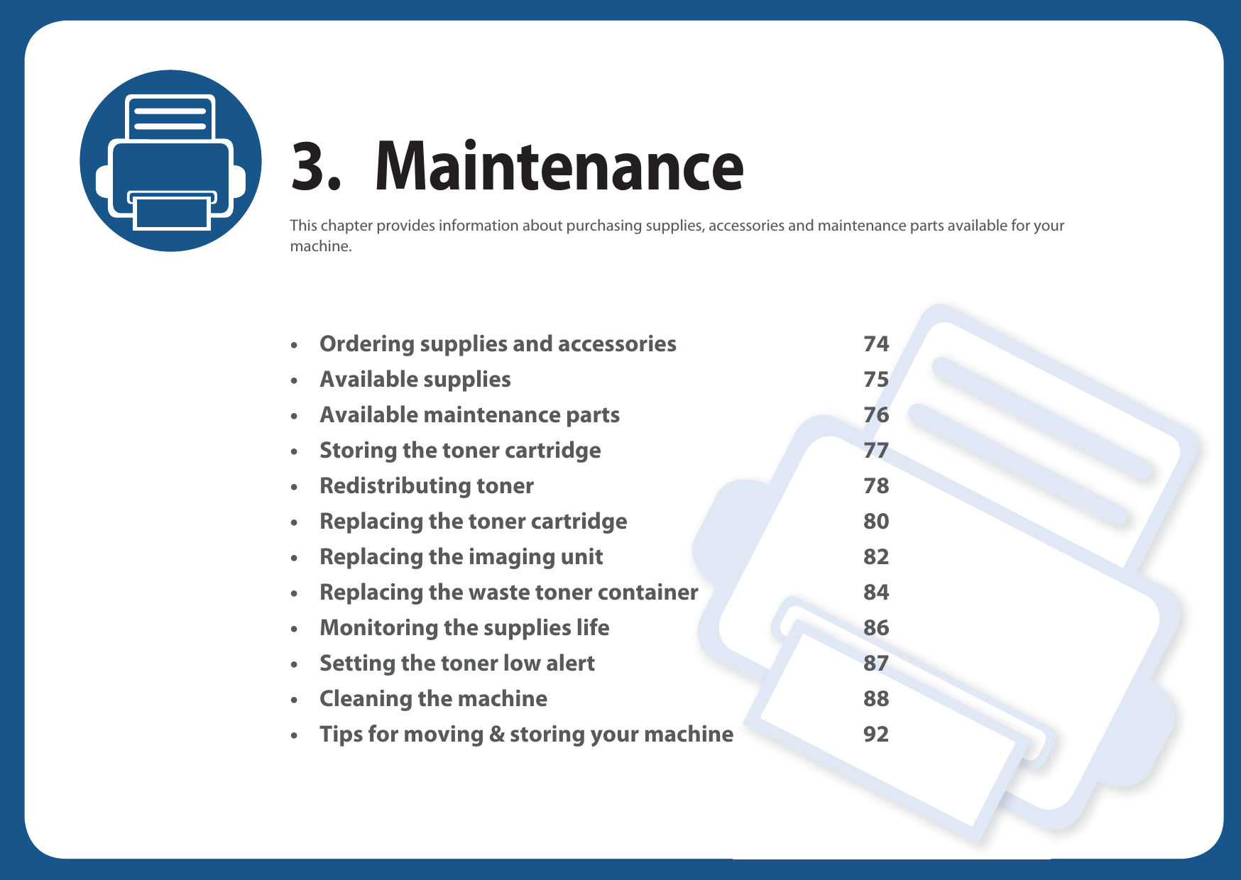 3. MaintenanceThis chapter provides information about purchasing supplies, accessories and maintenance parts available for your machine.• Ordering supplies and accessories 74• Available supplies 75• Available maintenance parts 76• Storing the toner cartridge 77• Redistributing toner 78• Replacing the toner cartridge 80• Replacing the imaging unit 82• Replacing the waste toner container 84• Monitoring the supplies life 86• Setting the toner low alert 87• Cleaning the machine 88• Tips for moving &amp; storing your machine 92