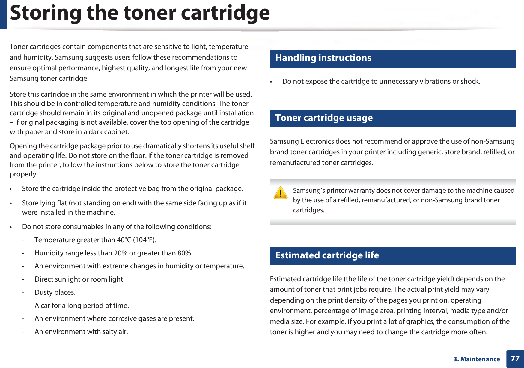 773. MaintenanceStoring the toner cartridgeToner cartridges contain components that are sensitive to light, temperature and humidity. Samsung suggests users follow these recommendations to ensure optimal performance, highest quality, and longest life from your new Samsung toner cartridge.Store this cartridge in the same environment in which the printer will be used. This should be in controlled temperature and humidity conditions. The toner cartridge should remain in its original and unopened package until installation – if original packaging is not available, cover the top opening of the cartridge with paper and store in a dark cabinet.Opening the cartridge package prior to use dramatically shortens its useful shelf and operating life. Do not store on the floor. If the toner cartridge is removed from the printer, follow the instructions below to store the toner cartridge properly.• Store the cartridge inside the protective bag from the original package. • Store lying flat (not standing on end) with the same side facing up as if it were installed in the machine.• Do not store consumables in any of the following conditions:- Temperature greater than 40°C (104°F).- Humidity range less than 20% or greater than 80%.- An environment with extreme changes in humidity or temperature.- Direct sunlight or room light.- Dusty places.- A car for a long period of time.- An environment where corrosive gases are present.- An environment with salty air.1 Handling instructions• Do not expose the cartridge to unnecessary vibrations or shock.2 Toner cartridge usageSamsung Electronics does not recommend or approve the use of non-Samsung brand toner cartridges in your printer including generic, store brand, refilled, or remanufactured toner cartridges. Samsung’s printer warranty does not cover damage to the machine caused by the use of a refilled, remanufactured, or non-Samsung brand toner cartridges. 3 Estimated cartridge lifeEstimated cartridge life (the life of the toner cartridge yield) depends on the amount of toner that print jobs require. The actual print yield may vary depending on the print density of the pages you print on, operating environment, percentage of image area, printing interval, media type and/or media size. For example, if you print a lot of graphics, the consumption of the toner is higher and you may need to change the cartridge more often.