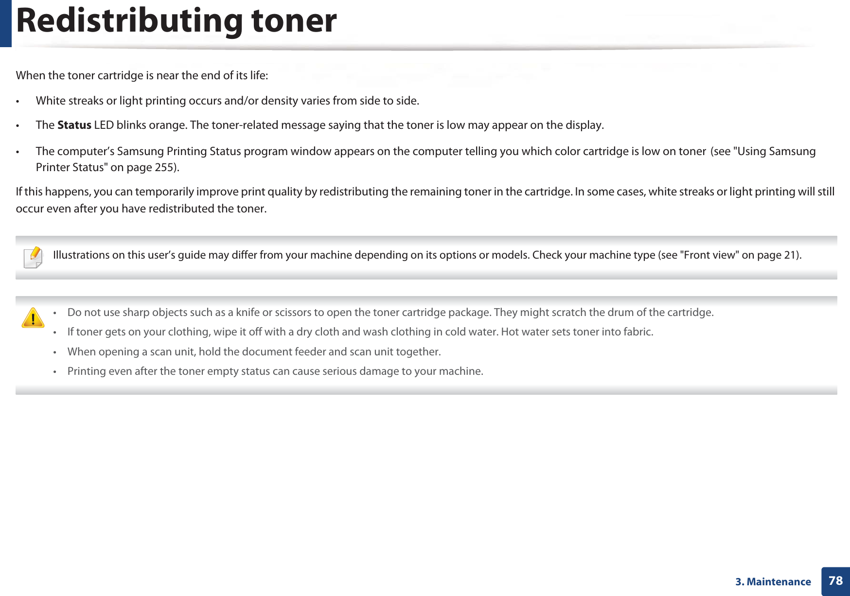 783. MaintenanceRedistributing tonerWhen the toner cartridge is near the end of its life:• White streaks or light printing occurs and/or density varies from side to side. • The Status LED blinks orange. The toner-related message saying that the toner is low may appear on the display. • The computer’s Samsung Printing Status program window appears on the computer telling you which color cartridge is low on tonerG(see &quot;Using Samsung Printer Status&quot; on page 255).If this happens, you can temporarily improve print quality by redistributing the remaining toner in the cartridge. In some cases, white streaks or light printing will still occur even after you have redistributed the toner. Illustrations on this user’s guide may differ from your machine depending on its options or models. Check your machine type (see &quot;Front view&quot; on page 21).  • Do not use sharp objects such as a knife or scissors to open the toner cartridge package. They might scratch the drum of the cartridge.• If toner gets on your clothing, wipe it off with a dry cloth and wash clothing in cold water. Hot water sets toner into fabric.• When opening a scan unit, hold the document feeder and scan unit together.• Printing even after the toner empty status can cause serious damage to your machine. 