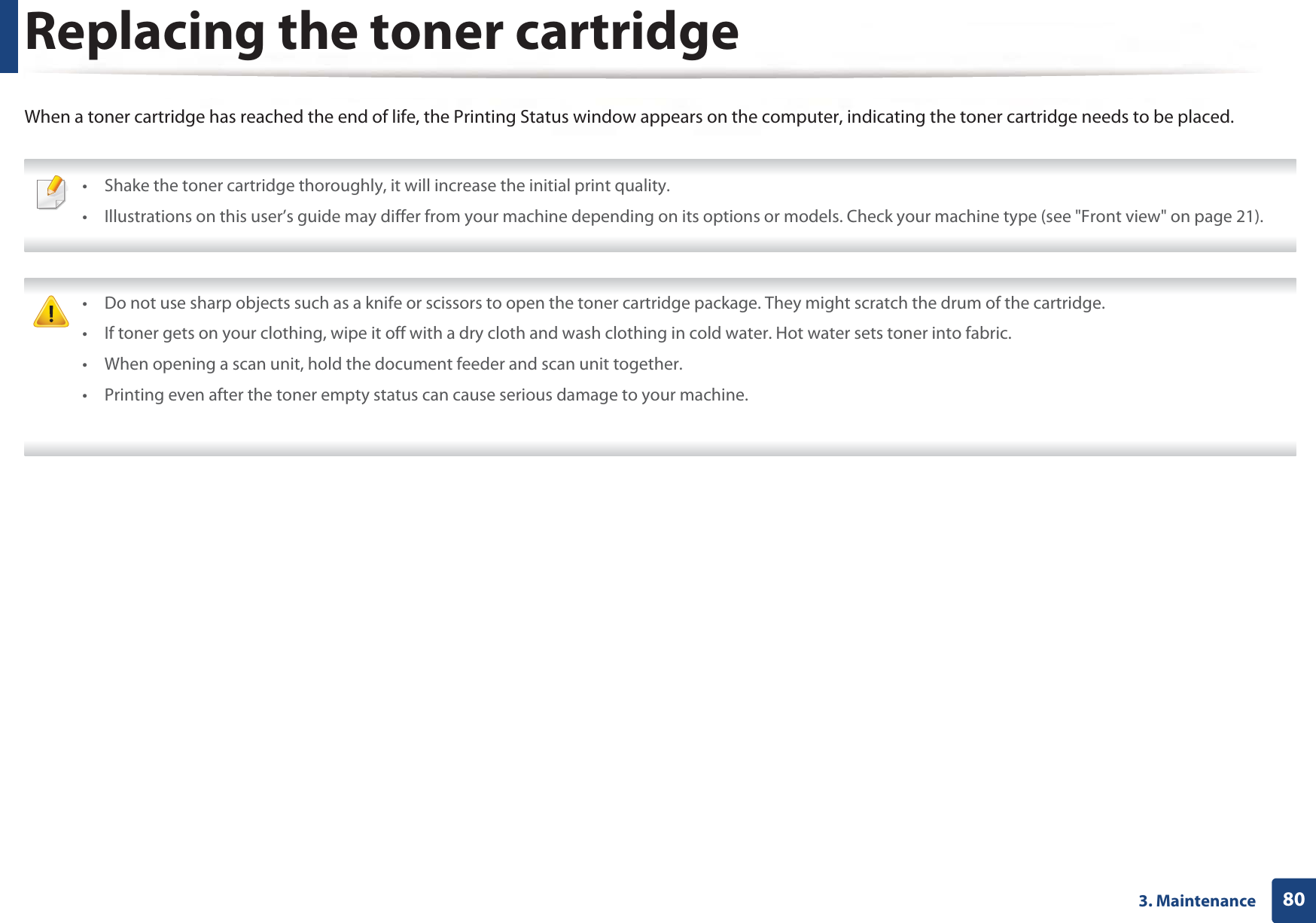 803. MaintenanceReplacing the toner cartridgeWhen a toner cartridge has reached the end of life, the Printing Status window appears on the computer, indicating the toner cartridge needs to be placed. • Shake the toner cartridge thoroughly, it will increase the initial print quality.• Illustrations on this user’s guide may differ from your machine depending on its options or models. Check your machine type (see &quot;Front view&quot; on page 21).  • Do not use sharp objects such as a knife or scissors to open the toner cartridge package. They might scratch the drum of the cartridge.• If toner gets on your clothing, wipe it off with a dry cloth and wash clothing in cold water. Hot water sets toner into fabric.• When opening a scan unit, hold the document feeder and scan unit together.• Printing even after the toner empty status can cause serious damage to your machine. 