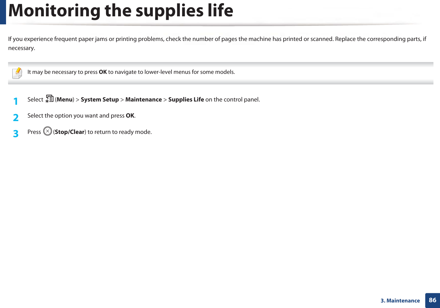 863. MaintenanceMonitoring the supplies lifeIf you experience frequent paper jams or printing problems, check the number of pages the machine has printed or scanned. Replace the corresponding parts, if necessary. It may be necessary to press OK to navigate to lower-level menus for some models. 1Select (Menu) &gt; System Setup &gt; Maintenance &gt; Supplies Life on the control panel.2  Select the option you want and press OK.3  Press (Stop/Clear) to return to ready mode.