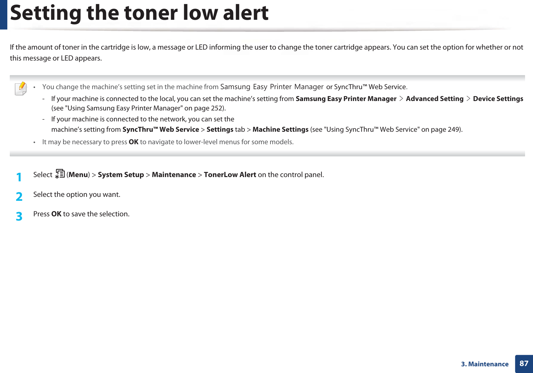 873. MaintenanceSetting the toner low alertIf the amount of toner in the cartridge is low, a message or LED informing the user to change the toner cartridge appears. You can set the option for whether or not this message or LED appears. • You change the machine’s setting set in the machine from 6DPVXQJ(DV\3ULQWHU0DQDJHUor SyncThru™ Web Service.- If your machine is connected to the local, you can set the machine’s setting from Samsung Easy Printer ManagerGeGAdvanced SettingGeGDevice Settings (see &quot;Using Samsung Easy Printer Manager&quot; on page 252).- If your machine is connected to the network, you can set themachine’s setting from SyncThru™ Web Service &gt; Settings tab &gt; Machine Settings (see &quot;Using SyncThru™ Web Service&quot; on page 249).• It may be necessary to press OK to navigate to lower-level menus for some models. 1Select (Menu) &gt; System Setup &gt; Maintenance &gt; TonerLow Alert on the control panel.2  Select the option you want.3  Press OK to save the selection.