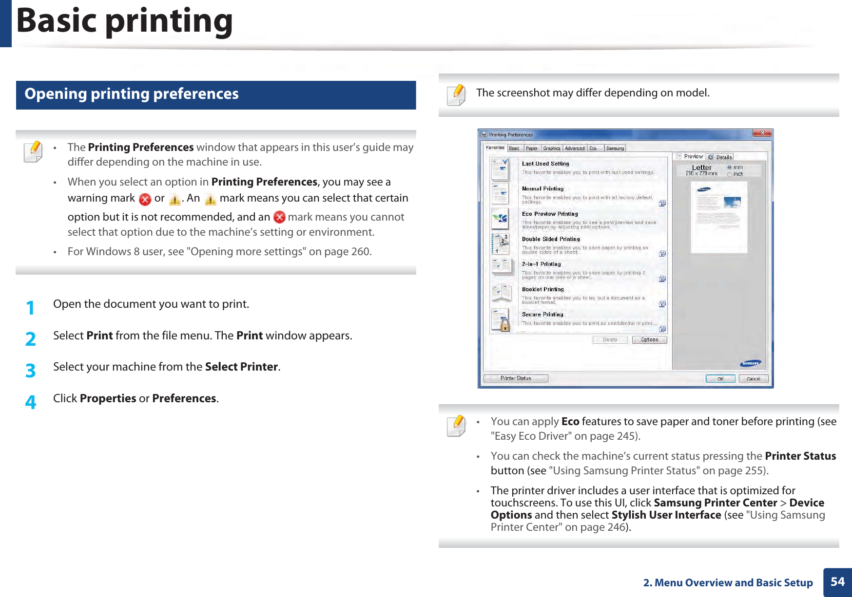 Basic printing542. Menu Overview and Basic Setup11 Opening printing preferences • The Printing Preferences window that appears in this user’s guide may differ depending on the machine in use. • When you select an option in Printing Preferences, you may see a warning mark   or  . An   mark means you can select that certain option but it is not recommended, and an   mark means you cannot select that option due to the machine’s setting or environment.• For Windows 8 user, see &quot;Opening more settings&quot; on page 260. 1Open the document you want to print.2  Select Print from the file menu. The Print window appears. 3  Select your machine from the Select Printer. 4  Click Properties or Preferences.  The screenshot may differ depending on model.  • You can apply Eco features to save paper and toner before printing (see &quot;Easy Eco Driver&quot; on page 245).• You can check the machine’s current status pressing the Printer Status button (see &quot;Using Samsung Printer Status&quot; on page 255).•The printer driver includes a user interface that is optimized for touchscreens. To use this UI, click Samsung Printer Center &gt; Device Options and then select Stylish User Interface (see &quot;Using Samsung Printer Center&quot; on page 246). 