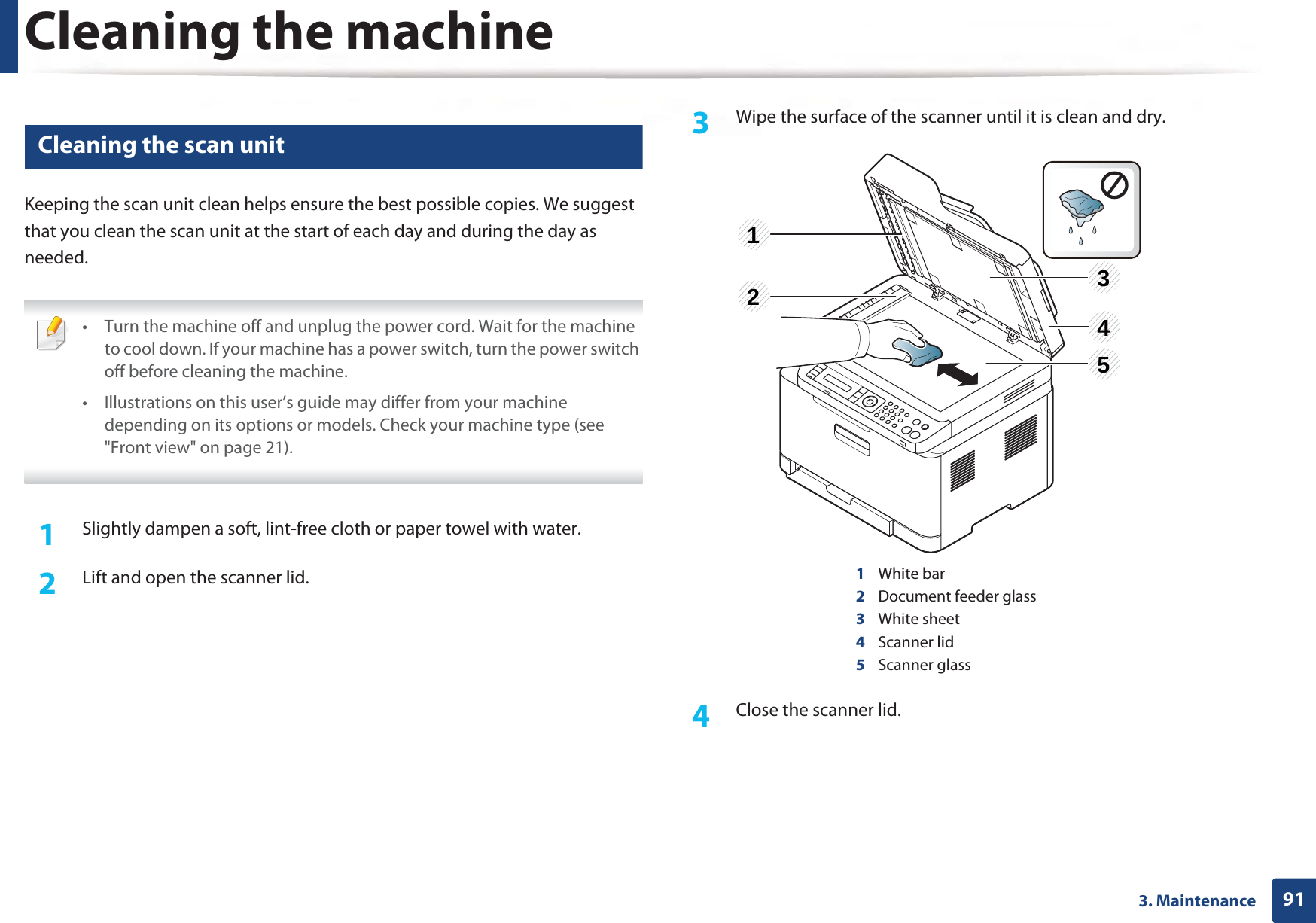 Cleaning the machine913. Maintenance6 Cleaning the scan unitKeeping the scan unit clean helps ensure the best possible copies. We suggest that you clean the scan unit at the start of each day and during the day as needed. • Turn the machine off and unplug the power cord. Wait for the machine to cool down. If your machine has a power switch, turn the power switch off before cleaning the machine.• Illustrations on this user’s guide may differ from your machine depending on its options or models. Check your machine type (see &quot;Front view&quot; on page 21). 1Slightly dampen a soft, lint-free cloth or paper towel with water.2  Lift and open the scanner lid.3  Wipe the surface of the scanner until it is clean and dry.1White bar2Document feeder glass3White sheet4Scanner lid5Scanner glass4  Close the scanner lid.23415