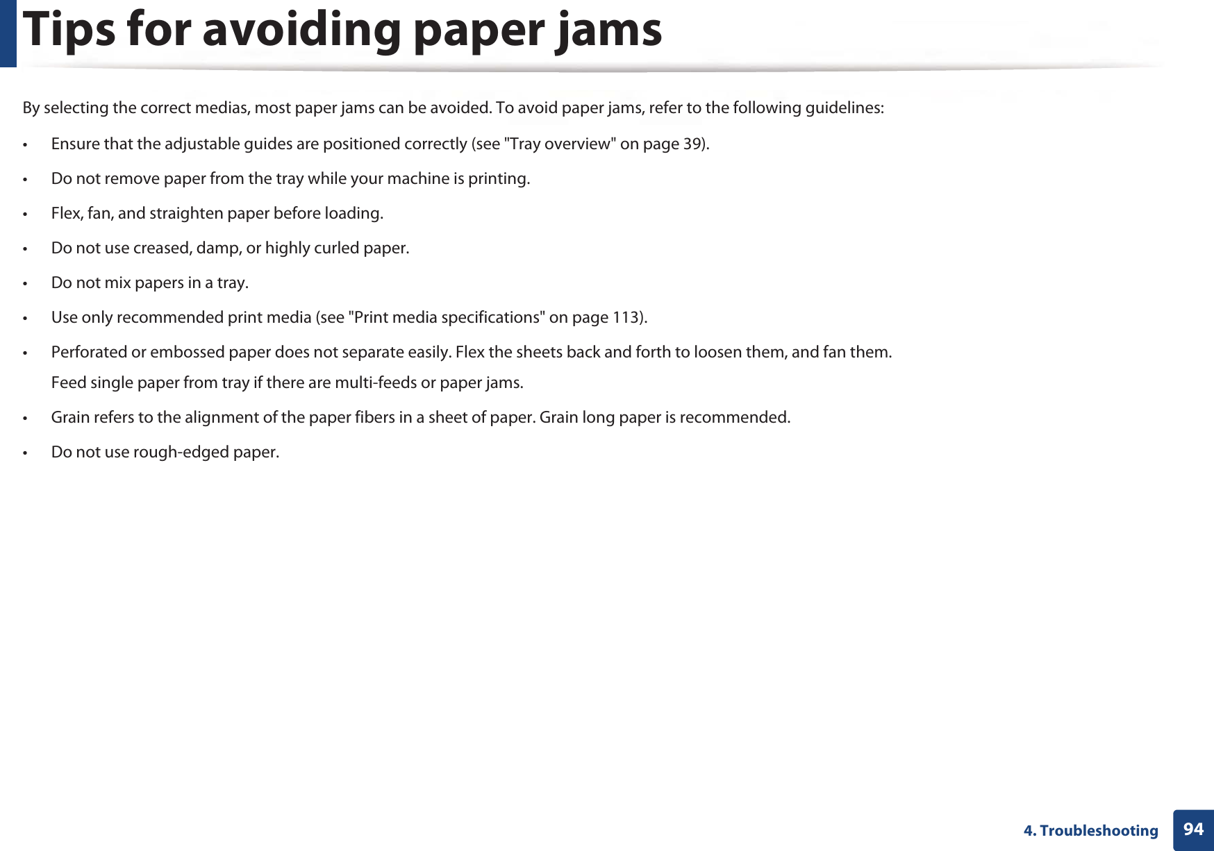 944. TroubleshootingTips for avoiding paper jamsBy selecting the correct medias, most paper jams can be avoided. To avoid paper jams, refer to the following guidelines:• Ensure that the adjustable guides are positioned correctly (see &quot;Tray overview&quot; on page 39).• Do not remove paper from the tray while your machine is printing.• Flex, fan, and straighten paper before loading. • Do not use creased, damp, or highly curled paper.• Do not mix papers in a tray.• Use only recommended print media (see &quot;Print media specifications&quot; on page 113).• Perforated or embossed paper does not separate easily. Flex the sheets back and forth to loosen them, and fan them. Feed single paper from tray if there are multi-feeds or paper jams.• Grain refers to the alignment of the paper fibers in a sheet of paper. Grain long paper is recommended.• Do not use rough-edged paper.