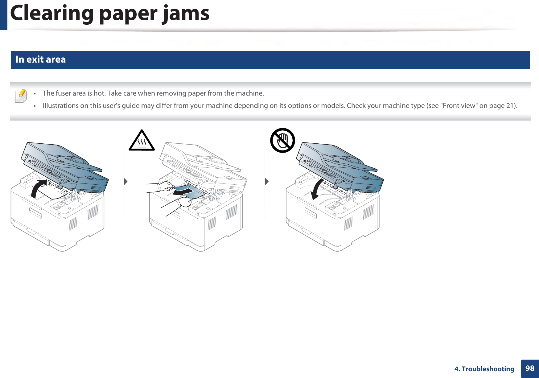 Clearing paper jams984. Troubleshooting3 In exit area • The fuser area is hot. Take care when removing paper from the machine.• Illustrations on this user’s guide may differ from your machine depending on its options or models. Check your machine type (see &quot;Front view&quot; on page 21). 