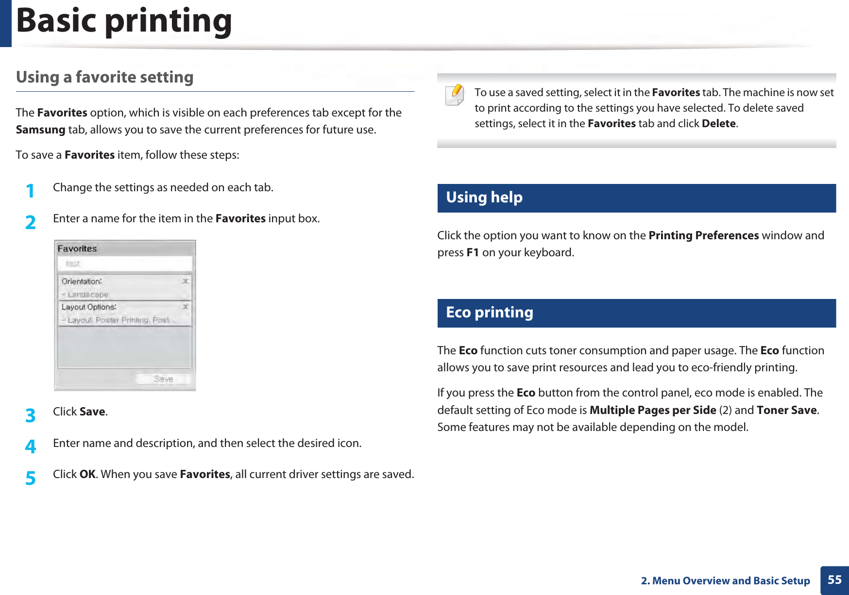 Basic printing552. Menu Overview and Basic SetupUsing a favorite settingThe Favorites option, which is visible on each preferences tab except for the Samsung tab, allows you to save the current preferences for future use.To save a Favorites item, follow these steps:1Change the settings as needed on each tab. 2  Enter a name for the item in the Favorites input box.3  Click Save. 4  Enter name and description, and then select the desired icon.5  Click OK. When you save Favorites, all current driver settings are saved. To use a saved setting, select it in the Favorites tab. The machine is now set to print according to the settings you have selected. To delete saved settings, select it in the Favorites tab and click Delete.  12 Using helpClick the option you want to know on the Printing Preferences window and press F1 on your keyboard.13 Eco printingThe Eco function cuts toner consumption and paper usage. The Eco function allows you to save print resources and lead you to eco-friendly printing.If you press the Eco button from the control panel, eco mode is enabled. The default setting of Eco mode is Multiple Pages per Side (2) and Toner Save. Some features may not be available depending on the model.