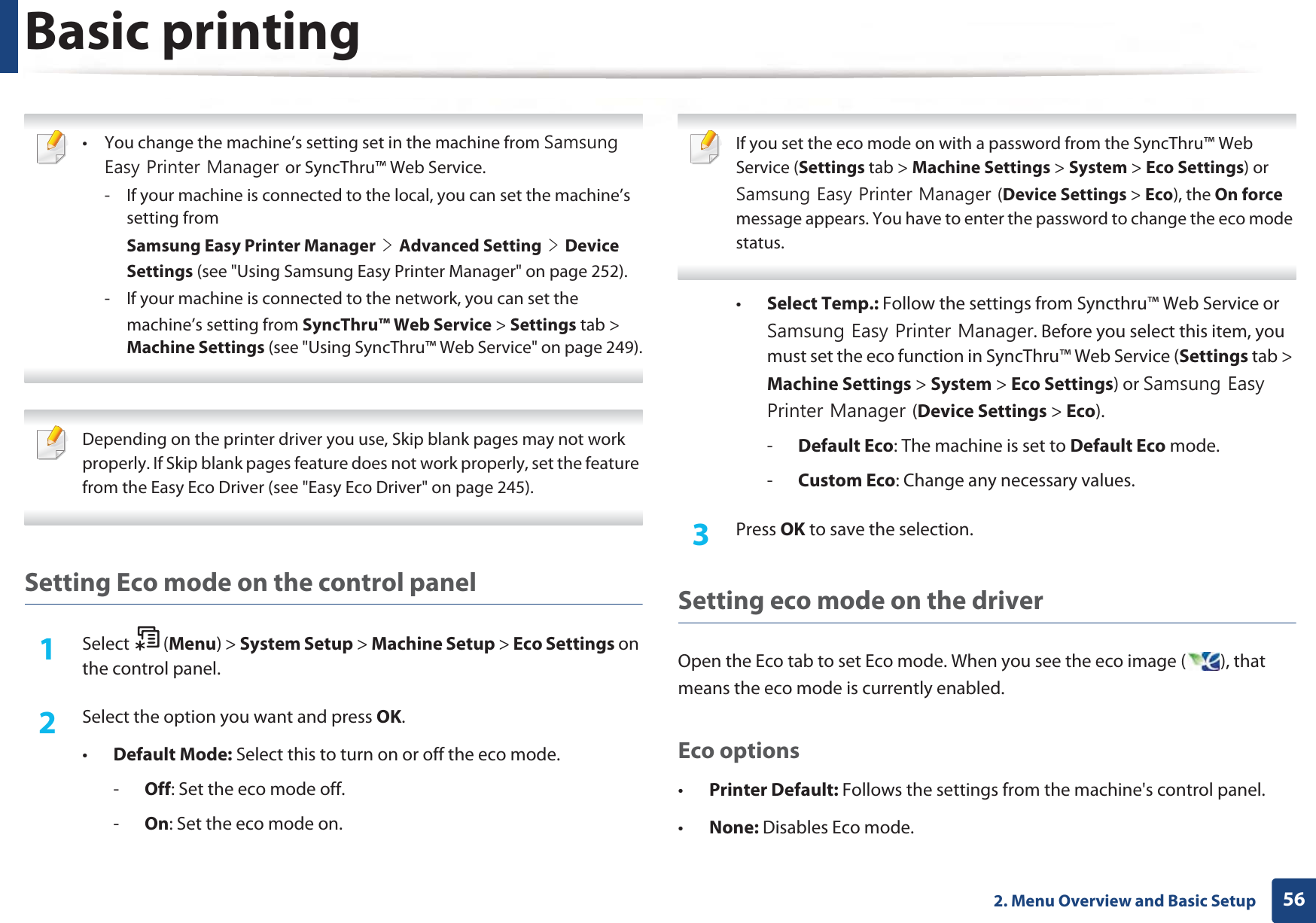 Basic printing562. Menu Overview and Basic Setup • You change the machine’s setting set in the machine from 6DPVXQJ(DV\3ULQWHU0DQDJHUor SyncThru™ Web Service.- If your machine is connected to the local, you can set the machine’s setting fromSamsung Easy Printer ManagerGeGAdvanced SettingGeGDevice Settings (see &quot;Using Samsung Easy Printer Manager&quot; on page 252).- If your machine is connected to the network, you can set themachine’s setting from SyncThru™ Web Service &gt; Settings tab &gt; Machine Settings (see &quot;Using SyncThru™ Web Service&quot; on page 249).  Depending on the printer driver you use, Skip blank pages may not work properly. If Skip blank pages feature does not work properly, set the feature from the Easy Eco Driver (see &quot;Easy Eco Driver&quot; on page 245). Setting Eco mode on the control panel1Select (Menu) &gt; System Setup &gt; Machine Setup &gt; Eco Settings on the control panel.2  Select the option you want and press OK.•Default Mode: Select this to turn on or off the eco mode.-Off: Set the eco mode off.-On: Set the eco mode on. If you set the eco mode on with a password from the SyncThru™ Web Service (Settings tab &gt; Machine Settings &gt; System &gt; Eco Settings) or 6DPVXQJ(DV\3ULQWHU0DQDJHU(Device Settings &gt; Eco), the On force message appears. You have to enter the password to change the eco mode status. •Select Temp.: Follow the settings from Syncthru™ Web Service or 6DPVXQJ(DV\3ULQWHU0DQDJHU. Before you select this item, you must set the eco function in SyncThru™ Web Service (Settings tab &gt; Machine Settings &gt; System &gt; Eco Settings) or 6DPVXQJ(DV\3ULQWHU0DQDJHU(Device Settings &gt; Eco). -Default Eco: The machine is set to Default Eco mode.-Custom Eco: Change any necessary values.3  Press OK to save the selection.Setting eco mode on the driverOpen the Eco tab to set Eco mode. When you see the eco image ( ), that means the eco mode is currently enabled.Eco options•Printer Default: Follows the settings from the machine&apos;s control panel.•None: Disables Eco mode.